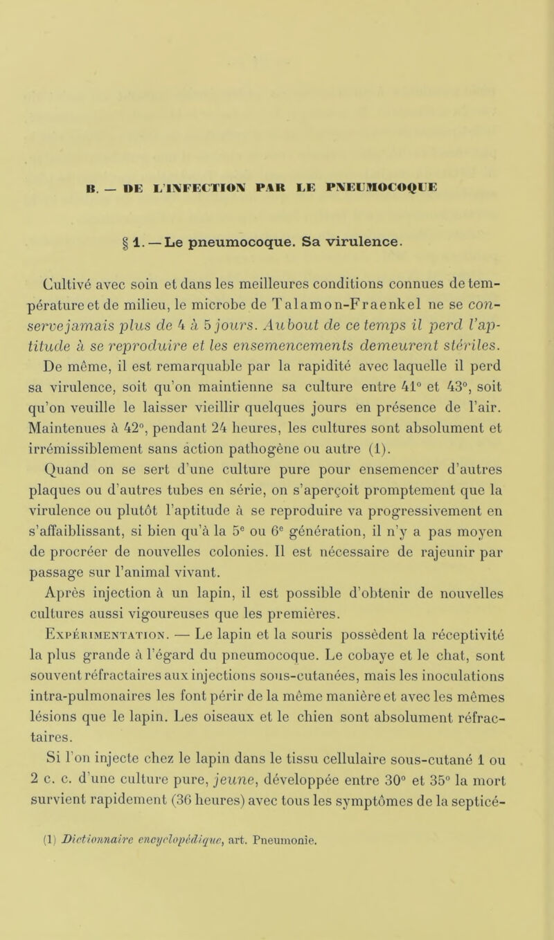 II. — »E L’l\FECTIOX P.tR EE PXEE.^OCOIJEE § 1. — Le pneumocoque. Sa virulence. Cultivé avec soin et dans les meilleures conditions connues de tem- pérature et de milieu, le microbe de Talamon-Fraenkel ne se con- serve jamais plus de 4 à 5 jours. Aubout de ce temps il perd Vap- titude à se reproduire et les ensemencements demeurent stériles. De même, il est remarquable par la rapidité avec laquelle il perd sa virulence, soit qu’on maintienne sa culture entre 41“ et 43“, soit qu’on veuille le laisser vieillir quelques jours en présence de l’air. Maintenues à 42“, pendant 24 heures, les cultures sont absolument et irrémissiblement sans action pathogène ou autre (1). Quand on se sert d’une culture pure pour ensemencer d’autres plaques ou d’autres tubes en série, on s’aperçoit promptement que la virulence ou plutôt l’aptitude à se reproduire va progressivement en s’affaiblissant, si bien qu’à la 5® ou 6® génération, il n’y a pas moyen de procréer de nouvelles colonies. 11 est nécessaire de rajeunir par passage sur l’animal vivant. Après injection à un lapin, il est possible d’obtenir de nouvelles cultures aussi vigoureuses que les premières. Expérimentation. — Le lapin et la souris possèdent la réceptivité la plus grande à l’égard du pneumocoque. Le cobaye et le chat, sont souvent réfractaires aux injections sous-cutanées, mais les inoculations intra-pulmonaires les font périr de la môme manière et avec les mêmes lésions que le lapin. Les oiseaux et le chien sont absolument réfrac- taires. Si l’on injecte chez le lapin dans le tissu cellulaire sous-cutané 1 ou 2 c. c. d’une culture pure, jeune, développée entre 30“ et 35“ la mort survient rapidement (30 heures) avec tous les symptômes de la septicé- (1) Dictio7inairc encyclopédique, art. Pneumonie.