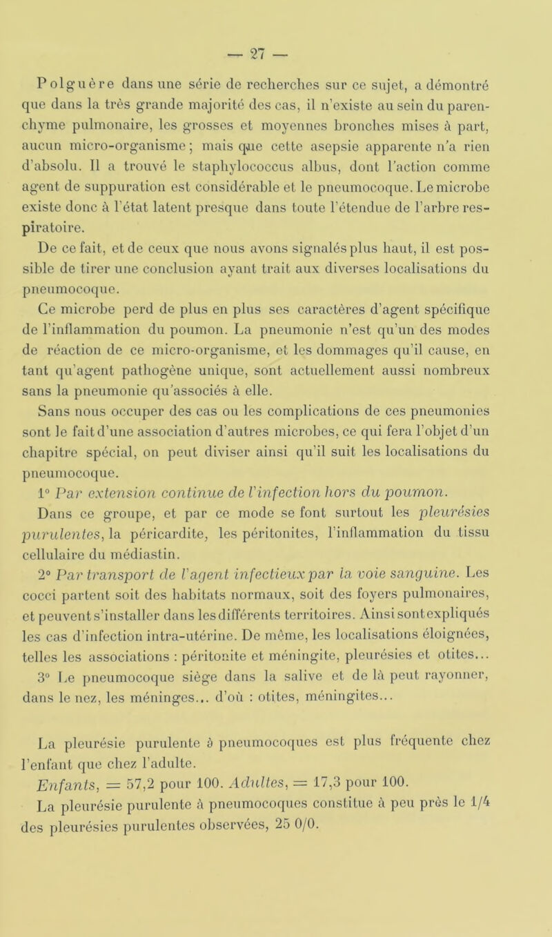 Polguère dans une série de recherches sur ce sujet, a démontré que dans la très grande majorité des cas, il n’existe au sein du paren- chyme pulmonaire, les grosses et moyennes bronches mises à part, aucun micro-organisme ; mais que cette asepsie apparente n’a rien d’absolu. Il a trouvé le staphylococcus alhus, dont l’action comme agent de suppuration est considérable et le pneumocoque. Le microbe existe donc à l’état latent presque dans toute l’étendue de l’arbre res- piratoire. De ce fait, et de ceux que nous avons signalés plus haut, il est pos- sible de tirer une conclusion avant trait aux diverses localisations du 1/ pneumoco(|ue. Ce microbe perd de plus en plus ses caractères d’agent spécifique de l’inllammation du poumon. La pneumonie n’est qu’un des modes de réaction de ce micro-organisme, et les dommages qu’il cause, en tant qu’agent pathogène unique, sont actuellement aussi nombreux sans la pneumonie qu’associés à elle. Sans nous occuper des cas ou les complications de ces pneumonies sont le fait d’une association d’autres microbes, ce qui fera l’objet d’un chapitre spécial, on peut diviser ainsi qu’il suit les localisations du pneumocoque. 1“ Par extension continue de l'infection hors du poumon. Dans ce groupe, et par ce mode se font surtout les pleurésies purulentes, la péricardite, les péritonites, l’inflammation du tissu cellulaire du médiastin. 2® Par transport de l'agent infectieux par la voie sanguine. Les cocci partent soit des habitats normaux, soit des foyers pulmonaires, et peuvent s’installer dans les différents territoires. Ainsi sontexpliqués les cas d’infection intra-utérine. De même, les localisations éloignées, telles les associations : péritonite et méningite, pleurésies et otites... 3® [>e pneumocoque siège dans la salive et de là peut rayonner, dans le nez, les méninges... d’où : otites, méningites... La pleurésie purulente à pneumocoques est plus fréquente chez l’enfant que chez l’adulte. Enfants, = 57,2 pour 100. Adultes, = 17,3 pour 100. La pleurésie purulente à pneumocoques constitue à peu près le 1/4 des pleurésies purulentes observées, 25 0/0.