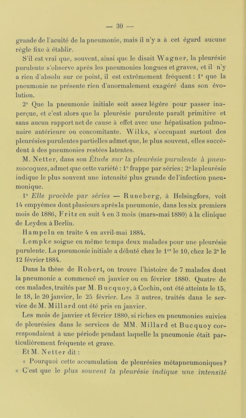 grande de l’acuité de la pneumonie, mais il n’y a à cet égard aucune règle fixe à établir. S’il est vrai que, souvent, ainsi que le disait Wagner, la pleurésie purulente s’observe après les pneumonies longues et graves, et il n’y a rien d’absolu sur ce point, il est extrêmement fréquent : 1“ que la pneumonie ne présente rien d’anormalement exagéré dans son évo- lution. 2° Que la pneumonie initiale soit assez légère pour passer ina- perçue, et c’est alors que la pleurésie purulente paraît primitive et sans aucun rapport net de cause à effet avec une hépatisation pulmo- naire antérieure ou concomitante. Wilks, s’occupant surtout des pleurésies purulentes partielles admet que, le plus souvent, elles succè- dent à des pneumonies restées latentes. M. Netter, dans son Étude sur la, pleurésie purulente a pneu- mocoques, admet que cette variété : 1° frappe par séries ; 2° la pleurésie indique le plus souvent une intensité plus grande de l’infection pneu- monique. i Elle procède par séries — Runeberg, à Helsingfors, voit 14 empyèmes dont plusieurs après la pneumonie, dans les six premiers mois de 1886, Fritz en suit 4 en 3 mois (mars-mai 1880) à la clinique de Leyden à Berlin. Ilampeln en traite 4 en avril-mai 1884. Lempke soigne en môme temps deux malades pour une pleurésie purulente. La pneumonie initiale a débuté chez le l®'' le 10, chez le 2® le 12 février 1884. Dans la thèse de Robert, on trouve l’bistoire de 7 malades dont la pneumonie a commencé en janvier ou en février 1880. Quatre de ces malades,traités par M. B ucquoy, à Cochin, ont été atteints le 15, le 18, le 20 janvier, le 25 février. Les 3 autres, traités dans le ser- vice de M. Mill ard ont été pris en janvier. Les mois de janvier et février 1880, si riches en pneumonies suivies de pleurésies dans le services de MM. M illard et Bucquoy cor- respondaient à une période pendant laquelle la pneumonie était par- ticulièrement fréquente et grave. Et M. Netter dit : « Pourquoi cette accumulation de pleurésies rnétapneümoniques? « C’est que le plus souvent la pleurésie indique une intensité