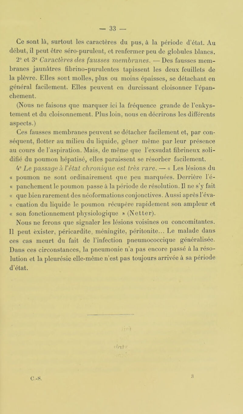 Ce sont là, surtout les caractères du pus, à la période d’état. Au début, il peut être séro-purulent, et renfermer peu de globules blancs. 2® et 3° Caractères des fausses membranes. — Des fausses mem- branes jaunâtres lîbrino-purulentes tapissent les deux feuillets de la plèvre. Elles sont molles, plus ou moins épaisses, se détachant en général facilement. Elles peuvent en durcissant cloisonner l’épan- cbement. (Nous ne faisons que marquer ici la fréquence grande de l’enkys- tement et du cloisonnement. Plus loin, nous en décrirons les différents aspects.) Ces fausses membranes peuvent se détacher facilement et, par con- séquent, flotter au milieu du liquide, gêner même par leur présence au cours de l’aspiration. Mais, de même que l’exsudât fibrineux soli- difié du poumon hépatisé, elles paraissent se résorber facilement. 4“ Le passageà l'état chronique est très rare. — « Les lésions du « poumon ne sont ordinairement que peu marquées. Derrière l’é- « panchement le poumon passe à la période de résolution. Il ne s’y fait « que bien rarement des néoformations conjonctives. Aussi après l’éva- « cuation du liquide le poumon récupère rapidement son ampleur et « son fonctionnement physiologique «(Netter). Nous ne ferons que signaler les lésions voisines ou concomitantes. Il peut exister, péricardite, méningite, péritonite... Le malade dans ces cas meurt du fait de l’infection pneumococcique généralisée. Dans ces circonstances, la pneumonie n’a pas encore passé à la réso- lution et la pleurésie elle-même n’est pas toujours arrivée à sa période d’état. r Vil C.-S.
