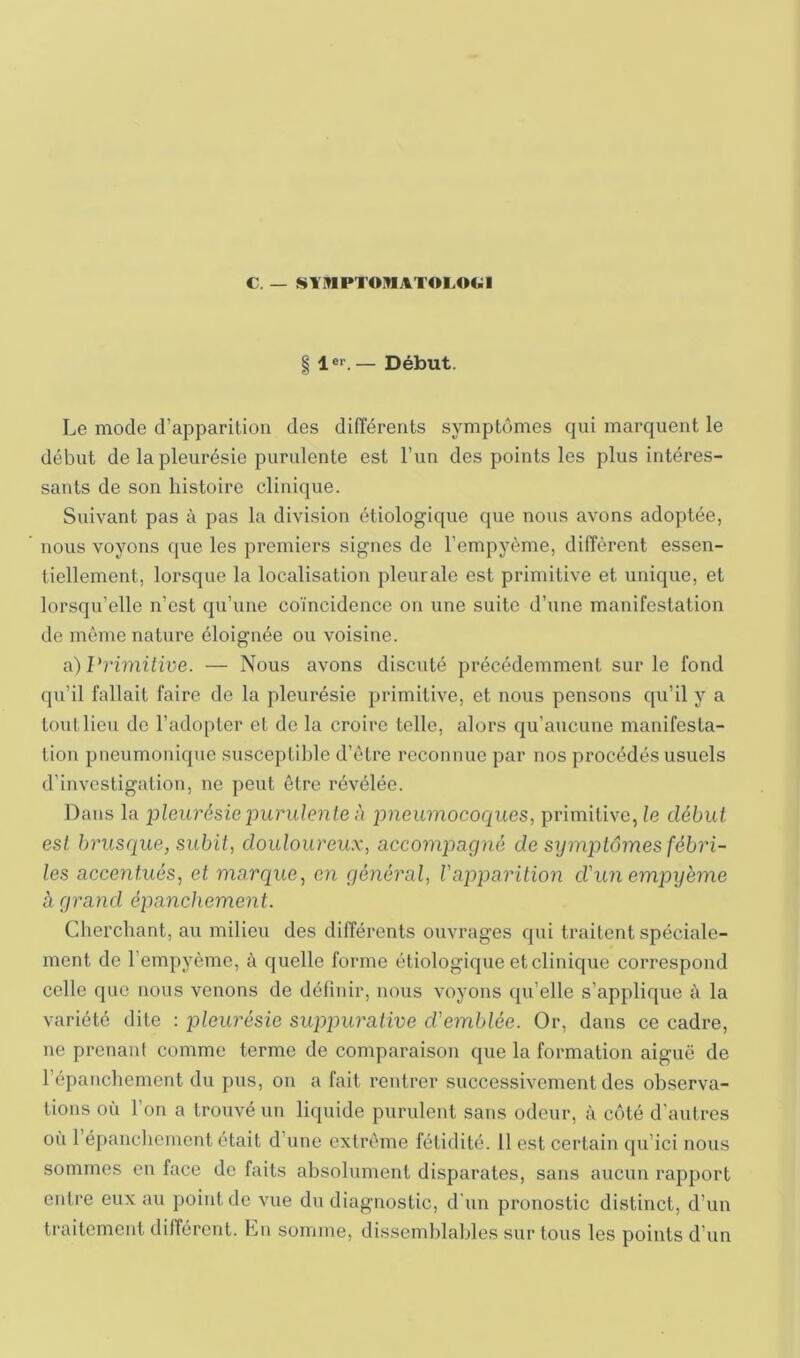 C. — !^Y1»1PT01»IAT0I.0(>1 § 1er. — Début. Le mode d’apparition des différents symptômes qui marquent le début de la pleurésie purulente est l’un des points les plus intéres- sants de son histoire clinique. Suivant pas à pas la division étiologique que nous avons adoptée, nous voyons que les premiers signes de l’empyème, diffèrent essen- tiellement, lorsque la localisation pleurale est primitive et unique, et lorsqu’elle n’est qu’une coïncidence on une suite d’une manifestation de même nature éloignée ou voisine. a)I‘riwüiue. — Nous avons discuté précédemment sur le fond qu’il fallait faire de la pleurésie primitive, et nous pensons qu’il y a tout lieu de l’adopter et de la croire telle, alors qu’aucune manifesta- tion pneumonique susceptible d’être reconnue par nos procédés usuels d’investigation, ne peut être révélée. Dans la pleurésie purulente à pneumocoques, primitive, le début est brusque, subit, douloureux, accompagné de symptômes fébri- les accentués, et marque, en général, l'apparition d'un empyeme à grand épanchement. Cherchant, au milieu des différents ouvrages qui traitent spéciale- ment de l’empyème, à quelle forme étiologique et clinique correspond celle que nous venons de définir, nous voyons qu’elle s’applique à la variété dite : pleurésie suppurative d'emblée. Or, dans ce cadre, ne prenant comme terme de comparaison que la formation aiguë de l’épanchement du pus, on a fait rentrer successivement des observa- tions où l’on a trouvé un liquide purulent sans odeur, à côté d'autres ou 1 épanclicment était d’une extrême fétidité. H est certain qu’ici nous sommes en face de faits absolument disparates, sans aucun rapport entre eux au point do vue du diagnostic, d'un pronostic distinct, d’un traitement différent. Ln somme, dissemblables sur tous les points d’un