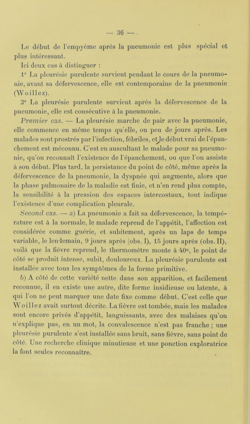 Le début de l’empyème après la pneumonie est plus spécial et plus intéressant. Ici deux cas à disting-uer : 1“ La pleurésie purulente survient pendant le cours de la pneumo- nie, avant sa défervescence, elle est contemporaine de la pneumonie (Woillez). 2° La pleurésie purulente survient après la défervescence de la pneumonie, elle est consécutive à la pneumonie. Premier cas. — La pleurésie marche de pair avec la pneumonie, elle commence en même temps qu’elle, ou peu de jours après. Les malades sont prostrés par l’infection, fébriles, eUe début vrai de l’épan- cbement est méconnu. C’est en auscultant le malade pour sa pneumo- nie, qu’on reconnaît l’existence de l’épanchement, ou que l’on assiste à son début. Plus tard, la persistance du point de côté, même après la défervescence de la pneumonie, la dyspnée qui augmente, alors que la phase pulmonaire de la maladie est finie, et n’en rend plus compte, la sensibilité à la pression des espaces intercostaux, tout indique l’existence d’une complication pleurale. Second cas. — a) La pneumonie a fait sa défervescence, la tempé- rature est à la normale, le malade reprend de l’appétit, l’affection est considérée comme guérie, et subitement, après un laps de temps variable, le lendemain, 9 jours après (obs. I), 15 jours après (obs.II), voilà que la fièvre reprend, le thermomètre monte à 40°, le point de coté se produit intense, subit, douloureux. La pleurésie purulente est installée avec tous les symptômes de la forme primitive. b) A côté de cette variété nette dans son apparition, et facilement reconnue, il en existe une autre, dite forme insidieuse ou latente, à qui l’on ne peut marquer une date fixe comme début. C’est celle que Woillez avait surtout décrite. La fièvre est tombée, mais les malades sont encore privés d’appétit, languissants, avec des malaises qu’on n’explique pas, en un mot, la convalescence n’est pas franche ; une pleurésie purulente s’est installée sans bruit, sans fièvre, sans point de côté. Une recherche clinique minutieuse et une ponction exploratrice la font seules reconnaître.