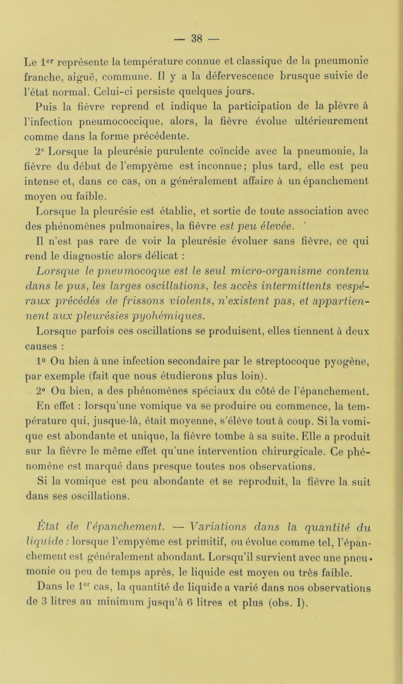 Le 1®'’ représente la température connue et classique de la pneumonie franche, aiguë, commune. Il y a la défervescence brusque suivie de l’état normal. Celui-ci persiste quelques jours. Puis la fièvre reprend et indique la participation de la plèvre à l’infection pneumococcique, alors, la fièvre évolue ultérieurement comme dans la forme précédente. 2® Lorsque la pleurésie purulente coïncide avec la pneumonie, la fièvre du début de l’empyème est inconnue ; plus tard, elle est peu intense et, dans ce cas, on a généralement affaire à un épanchement moyen ou faible. Lorsque la pleurésie est établie, et sortie de toute association avec des phénomènes pulmonaires, la fièvre est peu élevée. Il n’est pas rare de voir la pleurésie évoluer sans lièvre, ce qui rend le diagnostic alors délicat : Lorsque le pnevmocoque est le seul micro-organisme contenu clans le pus, les larges oscillations, les accès intermittents vespé- raux précédés de frissons violents, n'existent pas, et appartien- nent aux pleurésies pyohémiques. Lorsque parfois ces oscillations se produisent, elles tiennent à deux causes : 1® Ou bien à une infection secondaire par le streptocoque pyogène, par exemple (fait que nous étudierons plus loin). 2® Ou bien, a des phénomènes spéciaux du côté de l’épanchement. En effet : lorsqu’une vomique va se produire ou commence, la tem- pérature qui, jusque-là, était moyenne, s’élève tout à coup. Si la vomi- que est abondante et unique, la fièvre tombe à sa suite. Elle a produit sur la fièvre le même effet qu’une intervention chirurgicale. Ce phé- nomène est marqué dans presque toutes nos observations. Si la vomique est peu abondante et se reproduit, la fièvre la suit dans ses oscillations. Etat de Vépanchement. —■ Variations dans la quantité du liquide : lorsque l’empyème est primitif, ou évolue comme tel, l’épan- cbement est généralement abondant. Lorsqu’il survient avec une pneu. monie ou peu de temps après, le liquide est moyen ou très faible. Dans le l®; cas, la quantité de liquide a varié dans nos observations de 3 litres au minimum jusqu’à 6 litres et plus (obs. I).