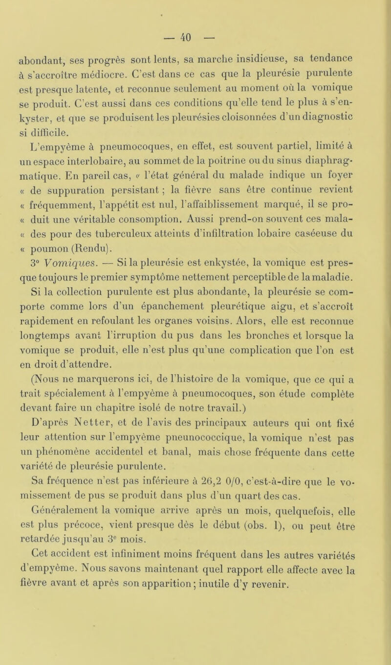 abondant, ses progrès sont lents, sa marche insidieuse, sa tendance à s’accroître médiocre. C’est dans ce cas que la pleurésie purulente est presque latente, et reconnue seulement au moment où la vomique se produit. C’est aussi dans ces conditions qu’elle tend le plus à s’en- kyster, et que se produisent les pleurésies cloisonnées d’un diagnostic si dilTicile. L’empyème à pneumocoques, en effet, est souvent partiel, limité à un espace interlobaire, au sommet de la poitrine ou du sinus diaphrag- matique. En pareil cas, v l’état général du malade indique un foyer « de suppuration persistant ; la fièvi'e sans être continue l’evient « fréquemment, l’appétit est nul, l’affaiblissement marqué, il se pro- « duit une véritable consomption. Aussi prend-on souvent ces mala- « des pour des tuberculeux atteints d’infiltration lobaire caséeuse du « poumon (Rendu). 3° Vomiques. — Si la pleurésie est enkystée, la vomique est pres- que toujours le premier symptôme nettement perceptible de la maladie. Si la collection purulente est plus abondante, la pleurésie se com- porte comme lors d’un épanchement pleurétique aigu, et s’accroît rapidement en refoulant les organes voisins. Alors, elle est reconnue longtemps avant l’irruption du pus dans les bronches et lorsque la vomique se produit, elle n’est plus qu’une complication que l’on est en droit d’attendre. (Nous ne marquerons ici, de l’iiistoire de la vomique, que ce qui a trait spécialement à l’empyème à pneumocoques, son étude complète devant faire un chapitre isolé de notre travail.) D’après Netter, et de l’avis des principaux auteurs qui ont fixé leur attention sur l’empyème pneunococcique, la vomique n’est pas un phénomène accidentel et banal, mais chose fréquente dans cette variété de pleurésie purulente. Sa fréquence n’est pas inférieure à 2(5,2 0/0, c’est-à-dire que le vo- missement de pus se produit dans plus d’un quart des cas. Généralement la vomique arrive après un mois, quelquefois, elle est plus précoce, vient presque dès le début (obs. 1), ou peut être retardée jusqu’au 3® mois. Cet accident est infiniment moins fréquent dans les autres variétés d’empyème. Nous savons maintenant quel rapport elle affecte avec la fièvre avant et après son apparition ; inutile d’y revenir.