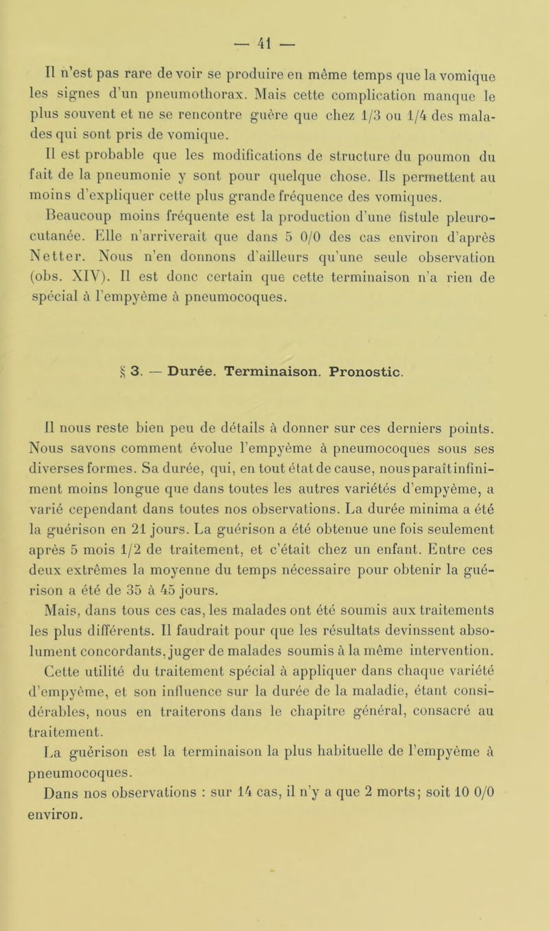 Il n’est pas rare devoir se produire en même temps que la vomique les signes d’un pneumothorax. Mais cette complication manque le plus souvent et ne se rencontre guère que chez 1/3 ou 1/4 des mala- des qui sont pris de vomique. 11 est probable que les modifications de structure du poumon du fait de la pneumonie y sont pour quelque chose. Ils permettent au moins d’expliquer cette plus grande fréquence des vomiques. Beaucoup moins fréquente est la production d’une fistule pleuro- cutanée. Elle n’arriverait que dans 5 0/0 des cas environ d’après Netter. Nous n’en donnons d’ailleurs qu’une seule observation (obs. XIV). Il est donc certain que cette terminaison n’a rien de spécial à l’empyôme à pneumocoques. ^3. — Durée. Terminaison. Pronostic. 11 nous reste bien peu de détails à donner sur ces derniers points. Nous savons comment évolue l’empyème à pneumocoques sous ses diverses formes. Sa durée, qui, en tout état de cause, nousparaîtinfini- ment moins longue que dans toutes les autres variétés d’empyème, a varié cependant dans toutes nos observations. La durée minima a été la guérison en 21 jours. La guérison a été obtenue une fois seulement après 5 mois 1/2 de traitement, et c’était chez un enfant. Entre ces deux extrêmes la moyenne du temps nécessaire pour obtenir la gué- rison a été de 35 à 45 jours. Mais, dans tous ces cas, les malades ont été soumis aux traitements les plus différents. Il faudrait pour que les résultats devinssent abso- lument concordants, juger de malades soumis à la même intervention. Cette utilité du traitement spécial à appliquer dans chaque variété d’empyème, et son influence sur la durée de la maladie, étant consi- dérables, nous en traiterons dans le chapitre général, consacré au traitement. La guérison est la terminaison la plus habituelle de l’empyème 4 pneumocoques. Dans nos observations : sur 14 cas, il n’y a que 2 morts; soit 10 0/0 environ.