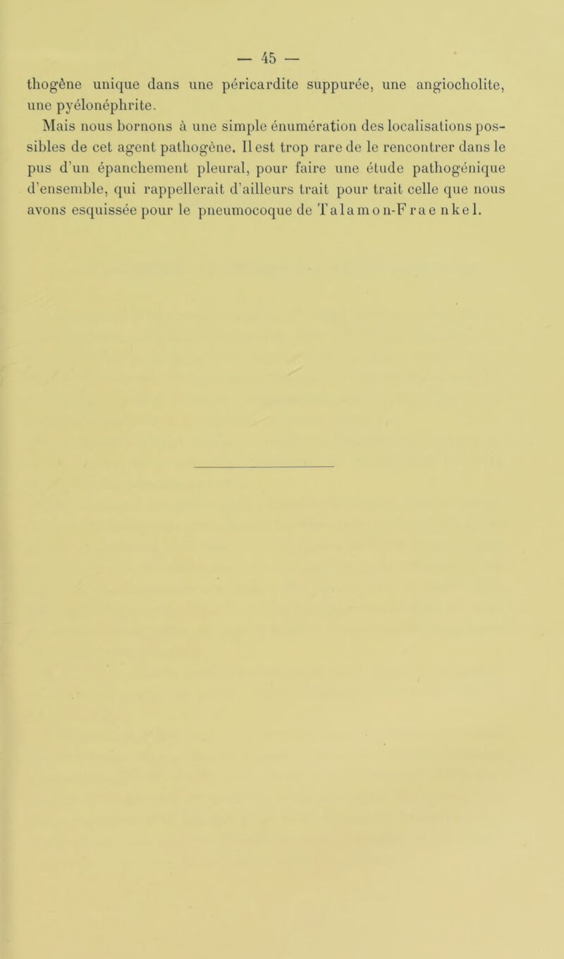 thogène unique dans une péricardite suppurée, une angiocholite, une pyélonéphrite. Mais nous bornons à une simple énumération des localisations pos- sibles de cet agent pathogène. Il est trop rare de le rencontrer dans le pus d’un épanchement pleural, pour faire une étude pathogénique d’ensemble, qui rappellerait d’ailleurs trait pour trait celle que nous avons esquissée pour le pneumocoque de Talamon-F rae nkel.