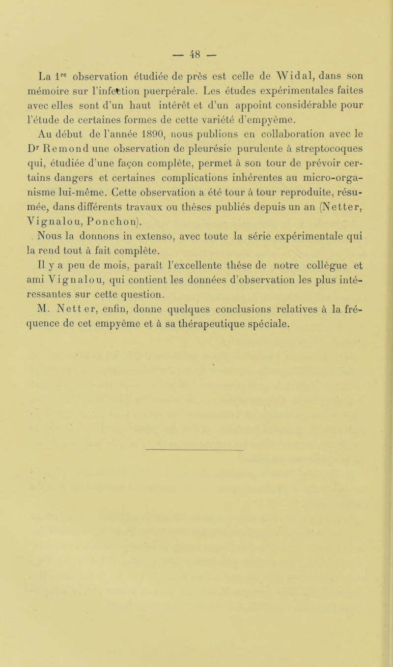 La 1''® observation étudiée de près est celle de Widal, dans son mémoire sur l’infetlion puerpérale. Les études expérimentales faites avec elles sont d’un haut intérêt et d’un appoint considérable pour l’étude de certaines formes de cette variété d’empyème. Au début de l’année 1890, nous publions en collaboration avec le Dr Rémond une observation de pleurésie purulente à streptocoques qui, étudiée d’une façon complète, permet à son tour de prévoir cer- tains dangers et certaines complications inhérentes au micro-orga- nisme lui-même. Cette observation a été tour à tour reproduite, résu- mée, dans différents travaux ou thèses publiés depuis un an (Netter, Vignalou, Ponclion). Nous la donnons in extenso, avec toute la série expérimentale qui la rend tout à fait complète. Il y a peu de mois, paraît l’excellente thèse de notre collègue et ami Vignalou, qui contient les données d’observation les plus inté- ressantes sur cette question. M. Netter, enfin, donne quelques conclusions relatives à la fré- quence de cet empyème et à sa thérapeutique spéciale.