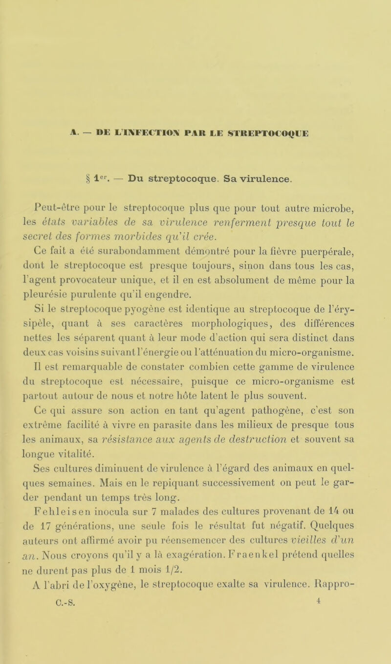 1er. _ j)u streptocoque. Sa virulence. Peut-ôtre pour le streptocoque plus que pour tout autre microbe, les états variables de sa virulence renferment presque tout le secret des formes morbides ciu'il crée. Ce fait a été surabondamment démontré pour la lièvre puerpérale, dont le streptocoque est presque toujours, sinon dans tous les cas, l’agent provocateur unique, et il en est absolument de même pour la pleurésie purulente qu’il engendre. Si le streptocoque pyogène est identique au streptocoque de l’éry- sipèle, quant à ses caractères morphologiques, des différences nettes les séparent quant à leur mode d’action qui sera distinct dans deux cas voisins suivant l’énergie ou ratténuation du micro-organisme. Il est remarquable de constater combien cette gamme de virulence du streptocoque est nécessaire, puisque ce micro-organisme est partout autour do nous et notre bote latent le plus souvent. Ce qui assure son action en tant qu’agent pathogène, c’est son extrême facilité à vivre eu parasite dans les milieux de presque tous les animaux, sa résistance aux agents de destruction et souvent sa longue vitalité. Ses cultures diminuent de virulence à l’égard des animaux en quel- ques semaines. Mais en le repi(juanl successivement on peut le gar- der pendant un temps très long. Febleisen inocula sur 7 malades des cultures provenant de 14 ou de 17 générations, une seule fois le résultat fut négatif. Quelques auteui’s ont allirmé avoir pu récnsemencer des cidturcs vieilles d'un an. Nous croyons qn’il y a là exagération. Fraen kcl j)rétend quelles ne durent pas plus de 1 mois 1/2. A l’abri de l’oxygène, le streptocoque exalte sa virulence. Rappro- C.-S. 4