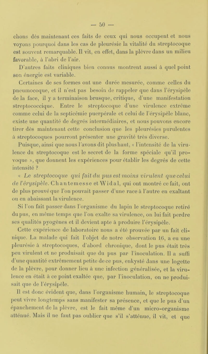 / — bû- chons dès maintenant ces faits de ceux qui nous occupent et nous voyons pourquoi dans les cas de pleurésie la vitalité du streptocoque est souvent remarquable. Il vit, en effet, dans la plèvre dans un milieu favoraljle, à l’abri de l’air. D’autres faits cliniques bien connus montrent aussi à quel point son énergie est variable. Certaines de ses formes ont une durée mesurée, comme celles du pneumocoque, et il n’est pas besoin de rappeler que dans l’érysipèle de la face, il y a terminaison brusque, critique, d’une manifestation streptococcique. Entre le streptocoque d’une virulence extrême comme celui de la septicémie puerpérale et celui de l’érysipèle blanc, existe une quantité de degrés intermédiaires, et nous pouvons encore tirer dès maintenant cette conclusion que les ])leurésies purulentes à streptocoques pourront présenter une gravité très diverse. Puisque, ainsi que nous l’avons dit plus liant, « l’intensité de la viru- lence du streptocoque est le secret de la forme spéciale qu’il pro- voque », que donnent les expériences pour établir les degrés de cette intensité ? « Le strejjtocoque qui fait du pus est moins virulent que celui de l'érysipèle. Cbantemesse et Widal, ipii ont montré celait, ont de pins prouvé que l’on pouvait passer d’une race à l’autre en exaltant ou en abaissant la virulence. Si l’on fait passer dans l’organisme du lapin le streptocoque retiré du pus, en môme temps que l’on exalte sa virulence, on lui fait perdre ses qualités pyogènes et il devient apte à produire l’érysipèle. Cette expérience de laboraloire nous a été prouvée par un fait cli- nique. La malade qui fait l’objet de noire observation 16, a eu une jileurésie à streptocoques, d’abord clironique, dont le pus était très peu virulent et ne produisait que du pus par l’inoculation. 11 a sulli d’une quantité extrêmement petite de ce pus, enkysté dans une logette de la plèvre, pour donner lieu à une infection généralisée, et la viru- lence en était à ce point exaltée que, par l’inoculation, on ne produi- sait que de l’érysipèle. Il est donc évident que, dans l’organisme bumain, le streptocoque peut vivre longtemps sans manifester sa présence, et que le pus d’un épancbement de la plèvre, est le fait môme d’un micro-organisme atténué. Mais il ne faut pas oublier que s’il s’atténue, il vit, et que