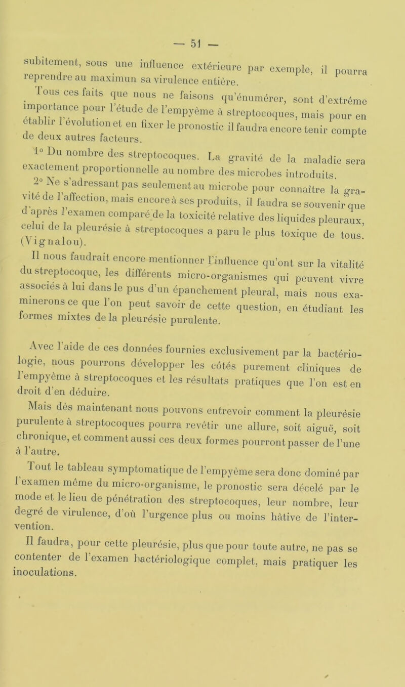 subitement, sous une influence extérieure par exemple, il pourra reprendre au maximuii sa virulence entière. ^ Ions ces faits que nous ne faisons qu’énumérer, sont d’extrême nnportance pour 1 étude de l’empyème à streptocoques, mais pour en établir 1 évolution et en fixer le pronostic il faudra encore tenir compte de doux autres facteurs. ^ 1° Du nombre des streptocoques. La gTavilé de la maladie sera exactement proportionnelle au nombre des microbes introduits. seulement au microbe pour connaître la gra- vite de 1 affection, mais encoreà ses produits, il faudra se souvenir que d apres 1 examen comparé de la toxicité relative des liquides pleuraux celui de la pleuresie à streptocoques a paru le plus toxique de tous’ {\ igualou). Il nous faudrait encore mentionner l’intluence qu’ont sur la vitalité c U streptocoque, les différents micro-organismes qui peuvent vivre associes a lui dans le pus d’un épanchement pleural, mais nous exa- minerons ce que l’on peut savoir de cette question, en étudiant les loi mes mixtes delà pleurésie purulente. Avec l’aide de ces données fournies exclusivement par la bactério- ogie, nous pourrons développer les côtés purement cliniques de 1 empyème à streptocoques et les résultats pratiques que l’on est en droit d’en déduire. Mais dès maintenant nous pouvons entrevoir comment la pleurésie purulente à streptocoques pourra revêtir une allure, soit aiguë, soit c ironique, et comment aussi ces doux formes pourront passer de l’une à l’autre. I ont le tableau symptomatique de l’empyème sera donc dominé par 1 examen môme du micro-organisme, le pronostic sera décelé par le mode et le lieu de pénétration des streptocoques, leur nombre, leur degre de virulence, d’où l’urgence plus ou moins hâtive de l’inter- vention. II faudra, pour cette pleurésie, plus que pour toute autre, ne pas se contenter de l’examen bactériologique complet, mais pratiquer les inoculations.