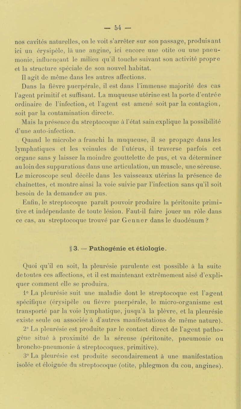 nos cavités naturelles, on le voit s’arrêter sur son passage, produisant ici un érysipèle, là une angine, ici encore une otite ou une pneu- monie, inlluonçant le milieu qu’il touche suivant sou activité propre et la structure spéciale de son nouvel habitat. Il agit de môme dans les autres affections. Dans la fièvre puerpérale, il est dans rimmense majorité des cas l’agent primiti! et suffisant. La muqueuse utérine est la porte d’entrée ordinaire de l’infection, et l’agent est amené soit par la contagion, soit par la contamination directe. Mais la présence du streptocoque à l’état sain explique la possibilité d’une auto-infection. Quand le microbe a franchi la muqueuse, il se propage dans les lymphatiques et les veinules de l’utérus, il traverse parfois cet organe sans y laisser la moindre gouttelette de pus, et va déterminer au loin des suppurations dans une articulation, un muscle, une séreuse. Le microscope seul décèle dans les vaisseaux utérins la présence de chaînettes, et montre ainsi la voie suivie par l’infection sans qu’il soit besoin de la demander au pus. linfin, le streptocoque paraît pouvoir produire la péritonite primi- tive et indépendante de toute lésion. Faut-il faire jouer un l’èle dans ce cas, au streptocoque trouvé par Genner dans le duodénum? 13. — Pathogénie et étiologie. Quoi qu’il en soit, la pleurésie purulente est possible à la suite de toutes ces affections, et il est maintenant extrêmement aisé d’expli- quer comment elle se produira. i° La pleurésie suit une maladie dont le streptocoque est l’agent spéci(i(jue (érysipèle ou fièvre puerpérale, le micro-organisme est transporté par la voie lymphatique, jusqu’à la plèvre, et la pleurésie existe seule ou associée à d’autres manifestations de môme nature). 2° La pleurésie est produite par le contact direct de l’agent patho- gène situé à proximité de la séreuse (péritonite, pneumonie ou broncho-pneumonie à streptocoques, primitive). 3“ La pleurésie est produite secondairement à une manifestation isolée et éloignée du streptocoque (otite, phlegmon du cou, angines).