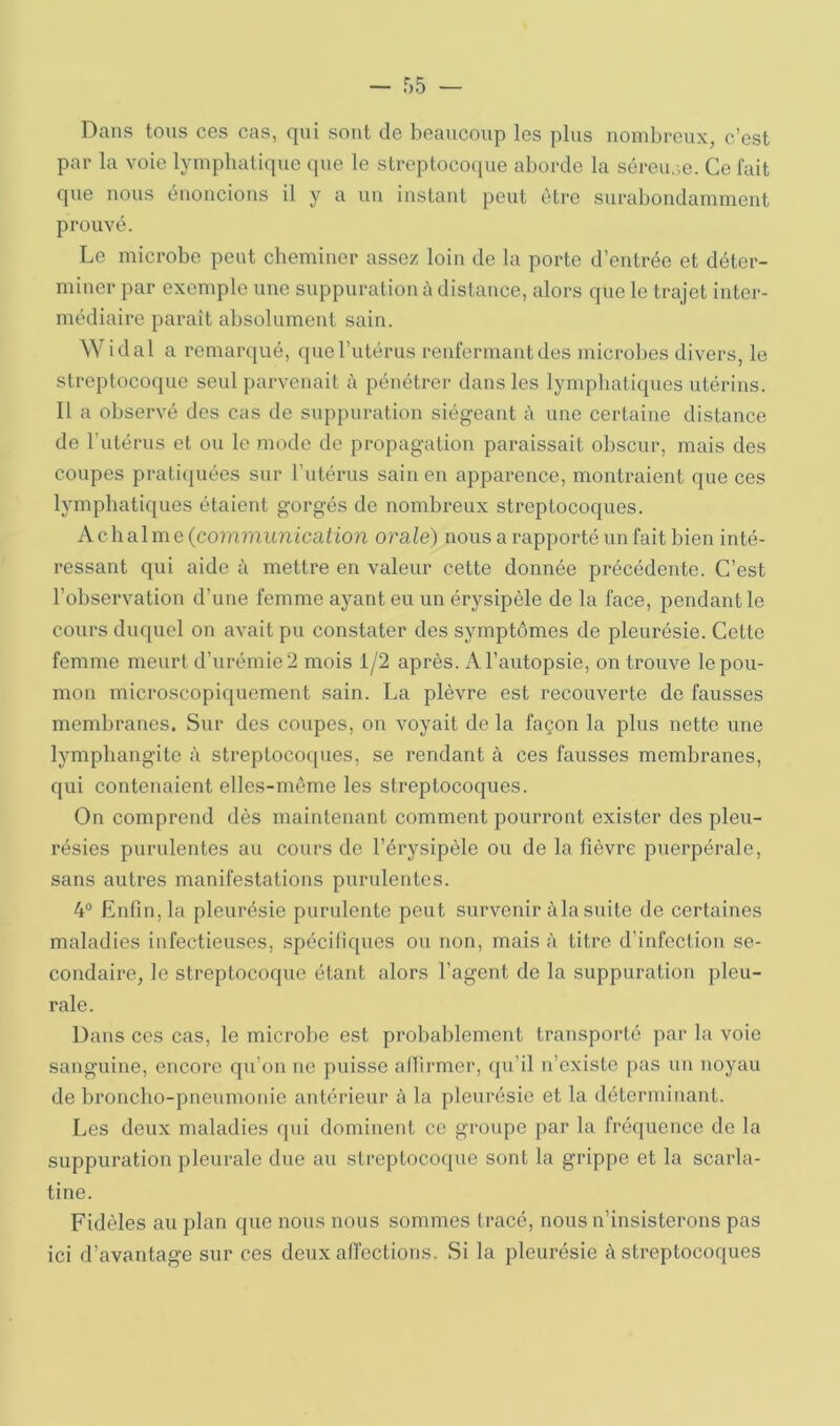 Dans tous ces cas, qui sont de beaucoup les plus nombreux, c’est par la voie lymphatique «pie le streptoco([ue aborde la séreuse. Ce fait que nous éiioucious il y a un instant peut être surabondamment prouvé. Le microbe peut cheminer assez loin de la porte d’entrée et déter- miner par exemple une suppuration à distance, alors que le trajet inter- médiaire paraît absolument sain. Widal a remarqué, que l’utérus renfermant des microbes divers, le streptocoque seul parvenait à pénétrer dans les lymphatiques utérins. Il a observé des cas de suppuration siégeant à une certaine distance de l’iitérus et ou le modo de propagation paraissait obscur, mais des coupes prati(piéos sur l’utérus sain en apparence, montraient que ces lymphatiques étaient gorgés de nombreux streptocoques. A cb al m e (comrtumicaiion orale) nous a rapporté un fait bien inté- ressant qui aide à mettre en valeur cette donnée précédente. C’est l’observation d’une femme ayant eu un érysipèle de la face, pendant le cours duquel on avait pu constater des symptômes de pleurésie. Cette femme meurt d’urémie 2 mois i/2 après. A l’autopsie, on trouve le pou- mon microscopiquement sain. La plèvre est recouverte de fausses membranes. Sur des coupes, on voyait de la façon la plus nette une lymphangite à streptocoques, se rendant à ces fausses membranes, qui contenaient elles-môme les streptocoques. On comprend dès maintenant comment pourront exister des pleu- résies purulentes au cours de l’érysipèle ou de la fièvre puerpérale, sans autres manifestations purulentes. 4® Enfin, la pleurésie purulente peut survenir àla suite de certaines maladies infectieuses, spécifiques ou non, mais à titre d’infection se- condaire, le streptocoque étant alors l’agent de la suppuration pleu- rale. Dans ces cas, le microbe est probablement transporté par la voie sanguine, encore qu’on ne puisse allirmer, qu’il n’existe pas un noyau de broncho-pneumonie antérieur à la pleurésie et la déterminant. Les deux maladies qui dominent ce groupe par la fréquence de la suppuration pleurale due au streptocoque sont la grippe et la scarla- tine. Fidèles au plan que nous nous sommes tracé, nous n’insisterons pas ici d’avantage sur ces deux affections. Si la pleurésie à streptocoques