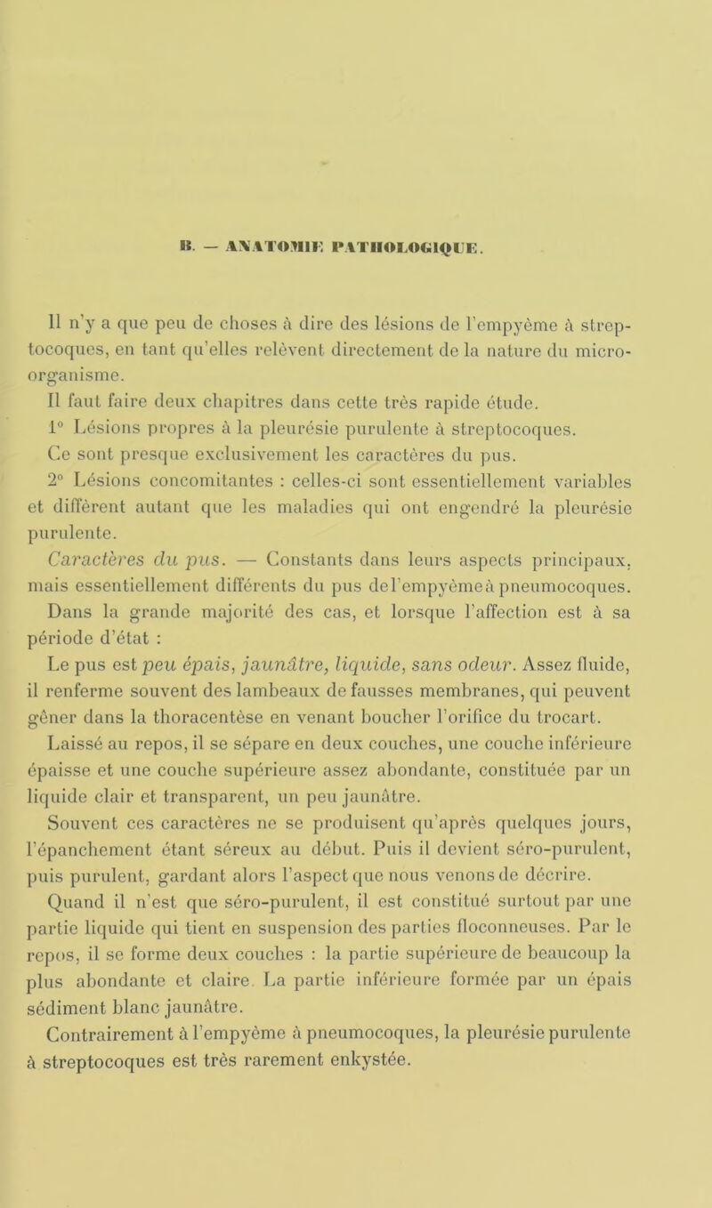 B. — A\ATOMlF, PATIIOLOGIQIJF. 11 n’y a que peu de choses à dire des lésions de l’empyème à strep- tocoques, en tant qu’elles relèvent directement de la nature du micro- organisme. 11 faut faire deux chapitres dans cette très rapide étude. 1° Lésions propres à la pleurésie purulente à streptocoques. Ce sont presque exclusivement les caractères du pus. 2” Lésions concomitantes : celles-ci sont essentiellement variables et diffèrent autant que les maladies qui ont engendré la pleurésie purulente. Caractères du jnis. — Constants dans leurs aspects principaux, mais essentiellement différents du pus del’empyèmeà pneumocoques. Dans la grande majorité des cas, et lorsque l’affection est à sa période d’état : Le pus est peu épais, jaunâtre, liepuide, sans odeur. Assez fluide, il renferme souvent des lambeaux de fausses membranes, qui peuvent gêner dans la thoracentèse en venant boucher l’orifice du trocart. Laissé au repos, il se sépare en deux couches, une couche inférieure épaisse et une couche supérieure assez almndante, constituée par un liquide clair et transparent, un peu jaunâtre. Souvent ces caractères ne se produisent qu’après quelques jours, l’épanchement étant séreux au début. Puis il devient séro-purulent, puis purulent, gardant alors l’aspect que nous venons do décrire. Quand il n’est cpie séro-purulent, il est constitué surtout par une partie liquide qui tient en suspension des parties floconneuses. Par le repos, il se forme deux couches : la partie siqjérieure de beaucoup la plus abondante et claire. La partie inférieure formée par un épais sédiment blanc jaunâtre. Contrairement àTempyème à pneumocoques, la pleurésie purulente à streptocoques est très rarement enkystée.