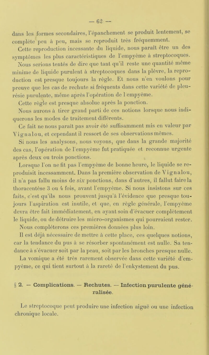 dans les formes secondaires, l’épanchenient se produit lentement, se complète^ peu à peu, mais se reproduit très fréquemment. Cette reproduction incessante du liquide, nous parait etre un des symptômes les plus caractéristiques de l’empyème à streptocoques. Nous serions tentés de dire que tant qu’il reste une quantité même minime de liquide purulent à streptocoques dans la plèvre, la repro- duction est presque toujours la règle. Et nous n’en voulons pour preuve que les cas de rechute si fréquents dans cette variété de pleu- résie purulente, môme après l’opération de l empyème. Cette règle est presque absolue après la ponction. Nous aurons à tirer grand parti de ces notions lorsque nous indi- querons les modes de traitement différents. Ce fait ne nous paraît pas avoir été suffisamment mis en valeur par Vignalou, et cependant il ressort de ses observations mômes. Si nous les analysons, nous voyons, que dans la grande majorité des cas, l’opération de l’empyème fut pratiquée et reconnue urgente après deux ou trois ponctions. Lorsque l’on ne fit pas l’empyème de bonne heure, le liquide se re- produisit incessamment. Dans la première observation de Vignalou, il n’a pas fallu moins de six ponctions, dans d’autres, il fallut faire la tboracentèse 3 ou 4 fois, avant l’empyème. Si nous insistons sur ces faits, c’est qu’ils nous prouvent jusqu’à l’évidence que presque tou- jours l’aspiration est inutile, et que, en règle générale, l’empyème devra être fait immédiatement, en ayant soin d’évacuer complètement le liquide, ou de détruire les micro-organismes qui pourraient rester. Nous compléterons ces premières données plus loin. Il est déjà nécessaire de mettre à cette place, ces (pielques notions, car la tendance du pus à se résorber spontanément est nulle. Sa ten- dance à s’évacuer soit par la peau, soit par les bronches presque nulle. La vomique a été très rarement observée dans cette variété d’em- pyème, ce qui tient surtout à la l’areté de l’enkystement du pus. § 2. — Complications. — Rechutes. — Infection purulente géné- ralisée. Le streptocoque peut produire une infection aiguë ou une infection chronique locale.