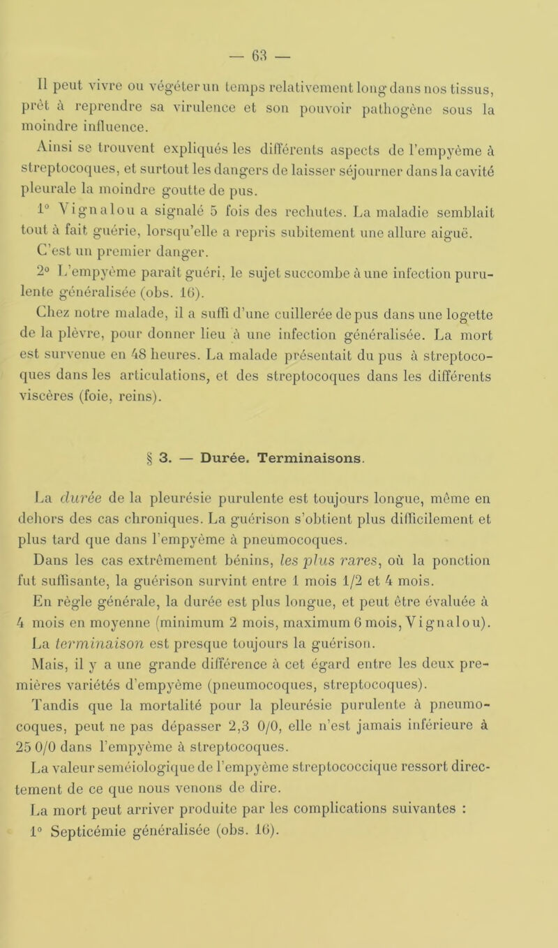 Il peut vivre ou végéter uii temps relativement long dans nos tissus, prêt à reprendre sa virulence et son pouvoir patliogène sous la moindre inlluence. Ainsi se trouvent expliqués les didérents aspects de l’empyème à streptocoques, et surtout les dangers de laisser séjourner dans la cavité pleurale la moindre goutte de pus. 1“ Vignalou a signalé 5 fois des rechutes. La maladie semblait tout a fait guérie, lors(|u’elle a repris subitement une allure aiguë. C’est un premier danger. 2° T/empyème paraît guéri, le sujet succombe aune infection puru- lente généralisée (obs. IG). Chez notre malade, il a sufb d’une cuillerée de pus dans une logette de la plèvre, pour donner lieu é une infection généralisée. La mort est survenue en 48 heures. La malade présentait du pus à streptoco- ques dans les articulations, et des streptocoques dans les différents viscères (foie, reins). § 3. — Durée. Terminaisons. Im durée de la pleurésie purulente est toujours longue, meme en dehors des cas chroniques. La guérison s’obtient plus difficilement et plus tard que dans l’empyème à pneumocoques. Dans les cas extrêmement bénins, les plus rares, où la ponction fut sufiisante, la guérison survint entre 1 mois 1/2 et 4 mois. En règle générale, la durée est plus longue, et peut être évaluée à 4 mois en moyenne (minimum 2 mois, maximum 6 mois, Vignalou). La lerminaison est presque toujours la guérison. Mais, il y a une grande différence à cet égard entre les deux pre- mières variétés d’empyème (pneumocoques, streptocoques). Tandis que la mortalité pour la pleurésie purulente à pneumo- coques, peut ne pas dépasser 2,3 0/0, elle n’est jamais iid'érieure à 25 0/0 dans l’empyème à streptocoques. La valeur séméiologique de l’empyème streptococcique ressort direc- tement de ce que nous venons do dire. l.a mort peut arriver produite par les complications suivantes : 1° Septicémie généralisée (obs. 10).