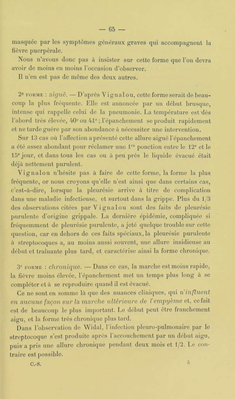 masquée par les symptômes généraux graves qui accompagnent la lièvre puerpérale. Nous n’avons donc pas à insister sur cette forme que l’on devra avoir de moins en moins l’occasion d’observer. Il n’en est pas de même des deux autres. 2e FoiîME : aiguë. —D’après Vignalou, cette forme serait de beau- coup la plus fréquente. Elle est annoncée par un début brusque, intense qui rappelle celui de la pneumonie. La température est dès l’abord très élevée, 40° ou 41“ ; l’épanchement se produit rapidement et ne tarde guère par son abondance à nécessiter une intervention. Sur 13 cas où l’affection a présenté cette allure aiguë l’épanchement a été assez abondant pour réclamer une E® ponction entre le 12® et le 15® jour, et dans tous les cas ou à peu près le liquide évacué était déjà nettement purulent. Vignalou n’hésite pas à faire de cette forme, la forme la plus fréquente, or nous croyons qu’elle n’est ainsi que dans certains cas, c’est-à-dire, lorsque la pleurésie arrive à titre de complication dans une maladie infectieuse, et surtout dans la grippe. Plus du 1/3 des observations citées par Vignalou sont des faits de pleurésie purulente d’origine grippale. La dernière épidémie, compliquée si fréquemment de pleurésie purulente, a jeté quelque trouble sur cette question, car en dehors de ces faits spéciaux, la pleurésie purulente à streptocoques a, au moins aussi souvent, une allure insidieuse au délmt et traînante plus tard, et caractérise ainsi la forme chroni([uc. 3® FouME : chronique. — Dans ce cas, la marche est moins rapide, lu fièvre moins élevée, l’épanchement met un temps plus long à se compléter et à se reproduire quand il est évacué. Ce ne sont en somme là que des nuances cliniques, qui n'inp,uent en aucune façon sur la marche ultérieure de l'em'pyerne et, ce fait est de beaucoup le plus important. Le début peut être franchement aigu, et la forme très chronique plus tard. Dans l’observation de Widal, l’infection pleuro-pulmonaire par le streptocoque s’est produite après l’accouchement par un début aigu, puis apris une allure chronhpie pendant deux mois et 1/2. Le con- traire est possible. C.-S.