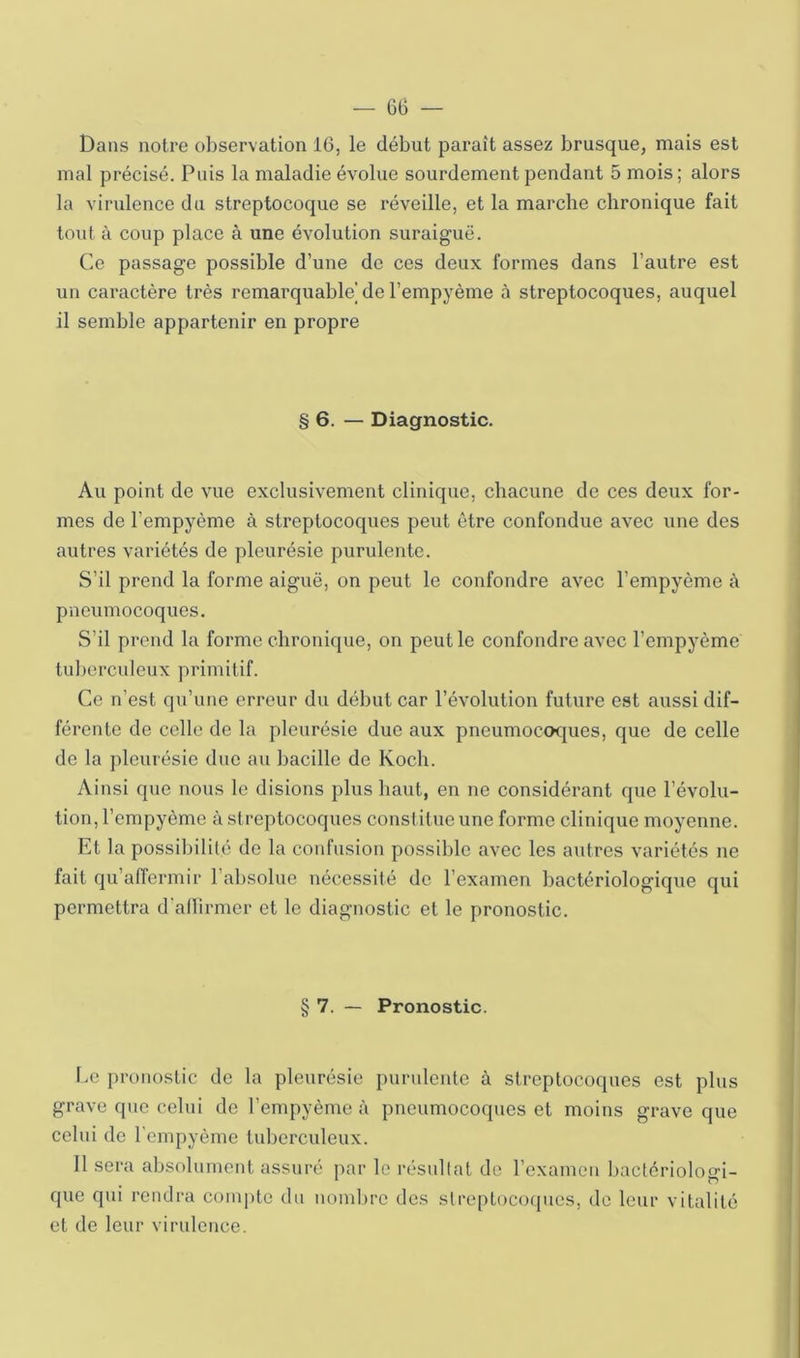 Dans notre observation 16, le début paraît assez brusque, mais est mal précisé. Puis la maladie évolue sourdement pendant 5 mois ; alors la virvdence du streptocoque se réveille, et la marche chronique fait tout à coup place à une évolution suraiguë. Ce passage possible d’une de ces deux formes dans l’autre est un caractère très remarquable de l’empyème à streptocoques, auquel il semble appartenir en propre § 6. — Diagnostic. Au point de vue exclusivement clinique, chacune de ces deux for- mes de l’empyème à streptocoques peut être confondue avec une des autres variétés de pleurésie purulente. S’il prend la forme aiguë, on peut le confondre avec l’empyème à pneumocoques. S’il prend la forme chronique, on peut le confondre avec l’empyème tuljerculeux primitif. Ce n’est qu’une erreur du début car l’évolution future est aussi dif- férente de celle de la pleurésie due aux pneumoc(K|ues, que de celle de la pleurésie due au bacille de Koch. Ainsi que nous le disions plus haut, en ne considérant que l’évolu- tion, l’empyème à streptocoques constitue une forme clinique moyenne. Et la possibilité de la confusion possible avec les autres variétés ne fait qu’affermir ral)Solue nécessité de l’examen bactériologique qui permettra d’allirmer et le diagnostic et le pronostic. § 7. — Pronostic. Ee pronostic de la pleurésie purulente à streptocoques est plus grave que celui de l’empyème à pneumocoques et moins grave que celui de l'empyème tuberculeux. 11 sera absolument assuré par le résultat de l’examen bactériologi- que qui rendra compte du nombre des streptocoques, de leur vitalité et de leur virulence.