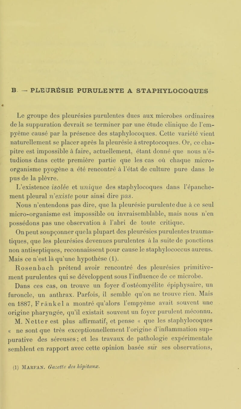 B — PLEURÉSIE PURULENTE A STAPHYLOCOQUES Le groupe des pleurésies purulentes dues aux microbes ordinaires de la suppuration devrait se terminer par une étude clinique de l’em- pyème causé par la présence des staphylocoques. Cette variété vient naturellement se placer après la pleurésie à streptocoques. Or, ce cha- pitre est impossible à faire, actuellement, étant donné que nous n’é- tudions dans cette première partie que les cas où chaque micro- organisme pyogène a été rencontré à l’état de culture pure dans le pus de la plèvre. L’existence isolée et unique des staphylocoques dans l’épanche- ment pleural n'existe pour ainsi dire pas. Nous n’entendons pas dire, que la pleurésie purulente due à ce seul micro-organisme est impossible ou invraisemblable, mais nous n’en possédons pas une observation à l’abri de toute critique. On peut soupçonner que la plupart des pleurésies purulentes trauma- tiques, que les pleurésies devenues purulentes à la suite de ponctions non antiseptiques, reconnaissent pour cause le staphylococcus aureus. Mais ce n’est là qu’une hypothèse (1). Rosenbach prétend avoir rencontré des pleurésies primitive- ment purulentes qui se développent sous l’influence de ce microbe. Dans ces cas, on trouve un foyer d’ostéomyélite épiphysaire, un furoncle, un anthrax. Parfois, il semble qu’on ne trouve rien. Mais en 1887, Frankel a montré qu’alors l’empyème avait souvent une origine pharyngée, qu’il existait souvent un loyer purulent méconnu. M. Netter est plus artirmatif, et pense « que les staphylocoques « ne sont que très exceptionnellement l’origine d’inllammation sup- purative des séreuses ; et les travaux de pathologie expérimentale semblent en rapport avec cette opinion basée sur ses observations, (1) Marfan. Gazette des Iwpitanx.