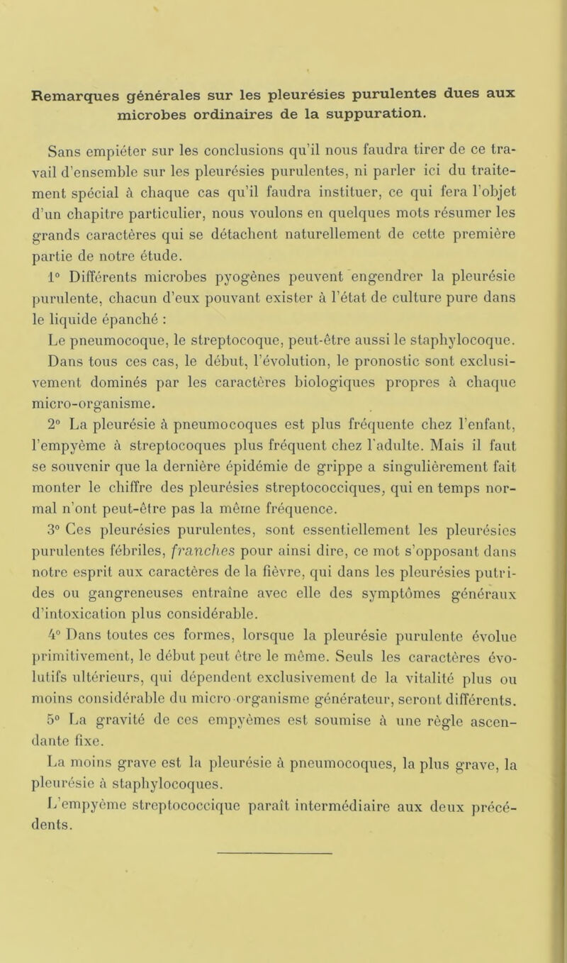 Remarques générales sur les pleurésies purulentes dues aux microbes ordinaires de la suppuration. Sans empiéter sur les conclusions qu’il nous faudra tirer de ce tra- vail d’ensemble sur les pleurésies purulentes, ni parler ici du traite- ment spécial à chaque cas qu’il faudra instituer, ce qui fera l’objet d’un chapitre particulier, nous voulons en quelques mots résumer les grands caractères qui se détachent naturellement de cette première partie de notre étude. 1“ Différents microbes pyogènes peuvent engendrer la pleurésie purulente, chacun d’eux pouvant exister à l’état de culture pure dans le liquide épanché : Le pneumocoque, le streptocoque, peut-être aussi le staphylocoque. Dans tous ces cas, le début, l’évolution, le pronostic sont exclusi- vement dominés par les caractères biologiques propres à chaque micro-organisme. 2“ La pleurésie à pneumocoques est plus fréquente chez l’enfant, l’empyème à streptocoques plus fréquent chez l'adulte. Mais il faut se souvenir que la dernière épidémie de grippe a singulièrement fait monter le chiffre des pleurésies streptococciques, qui en temps nor- mal n’ont peut-être pas la même fréquence. 3® Ces pleurésies purulentes, sont essentiellement les pleurésies purulentes fébriles, franches pour ainsi dire, ce mot s’opposant dans notre esprit aux caractères de la fièvre, qui dans les pleurésies putri- des ou gangreneuses entraîne avec elle des symptômes généraux d’intoxication plus considérable. 4“ Dans toutes ces formes, lorsque la pleurésie purulente évolue j)rimitivement, le début peut être le même. Seuls les caractères évo- lutifs ultérieurs, q>ii dépendent exclusivement de la vitalité plus ou moins considérable du micro organisme générateur, seront différents. 5° La gravité de ces ompyèmes est soumise à une règle ascen- dante fixe. La moins grave est la pleurésie è pneumocoques, la plus grave, la pleurésie à staphylocoques. L’empyème streptococcique paraît intermédiaire aux deux précé- dents.
