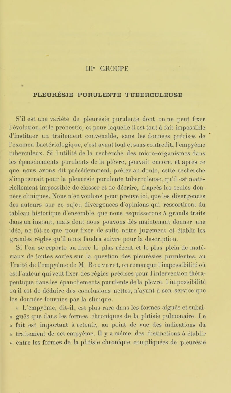 111“ GROUPE PLEURÉSIE PURULENTE TUBERCULEUSE S’il est une variété de pleurésie purulente dont on no peut fixer l’évolution, et le pronostic, et pour laquelle il est tout à fait impossible d’instituer un traitement convenable, sans les données précises de l’examen bactériologique, c’est avant tout et sans contredit, l’empyème tuberculeux. Si l’utilité de la recherche des micro-organismes dans les épanchements purulents de la plèvre, pouvait encore, et après ce que nous avons dit précédemment, prêter au doute, cette recherche s’imposerait pour la pleurésie purulente tuberculeuse, qu’il est maté- riellement impossible de classer et de décrire, d’après les seules don- nées cliniques. Nous n’en voulons pour preuve ici, que les divergences des auteurs sur ce sujet, divergences d’opinions qui ressortiront du tableau historique d’ensemhle que nous esquisserons à grands traits dans un instant, mais dont nous pouvons dès maintenant donner une idée, ne fût-ce que pour fixer de suite notre jugement et établir les grandes règles qu’il nous faudra suivre pour la description. Si l’on se reporte au livre le plus récent et le plus plein de maté- riaux de toutes sortes sur la question des pleurésies purulentes, au Traité de l’empyème de M. Bouveret, on remarque l’impossibilité où est l’auteur qui veut fixer des règles précises pour l’intervention théra- peutique dans les épanchements purulents delà plèvre, l’impossibilité où il est de déduire des conclusions nettes, n’ayant à son service que les données fournies par la clinique. « L’empyème, dit-il, est plus rare dans les formes aiguës et subai- « gués que dans les formes ebroniques de la phtisie pulmonaire. Le « fait est important h retenir, au point de vue des indications du « traitement de cet empyème. II y a même des distinctions à établir « entre les formes de la phtisie chronique compliquées de pleurésie