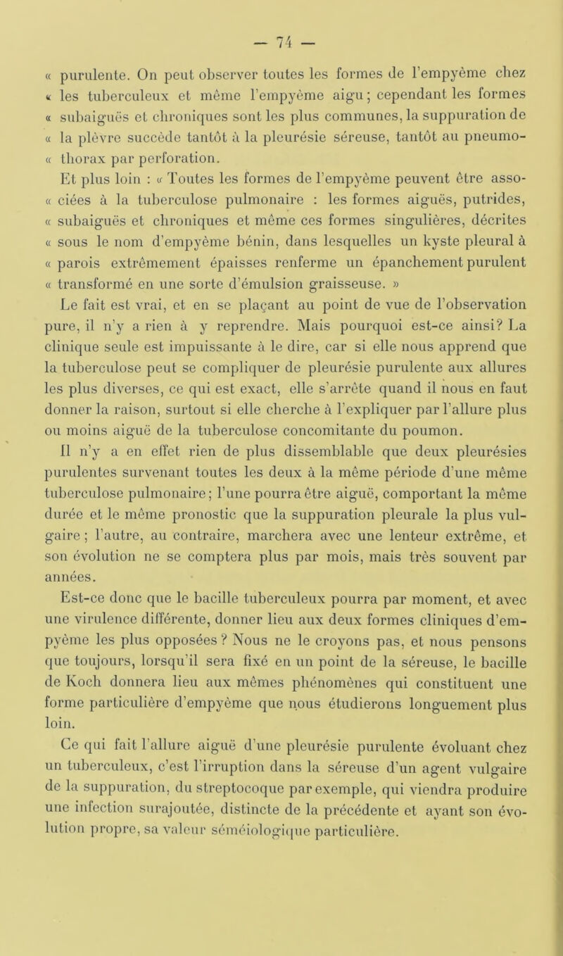 « purulente. On peut observer toutes les formes de l’empyème chez m les tuberculeux et même l’empyème aigu ; cependant les formes a subaiguës et chroniques sont les plus communes, la suppuration de a la plèvre succède tantôt à la pleurésie séreuse, tantôt au pneumo- « thorax par perforation. Et plus loin : if Toutes les formes de l’empyème peuvent être asso- « ciées à la luljerculose pulmonaire : les formes aiguës, putrides, « subaiguës et chroniques et môme ces formes singulières, décrites « sous le nom d’empyème bénin, dans lesquelles un kyste pleural à « parois extrêmement épaisses renferme un épanchement purulent « transformé en une sorte d’émulsion graisseuse. » Le fait est vrai, et en se plaçant au point de vue de l’observation pure, il n’y a rien à y reprendre. Mais pourquoi est-ce ainsi? La clinique seule est impuissante à le dire, car si elle nous apprend que la tuberculose peut se compliquer de pleurésie purulente aux allures les plus diverses, ce qui est exact, elle s’arrête quand il nous en faut donner la raison, surtout si elle cherche à l’expliquer par l’allure plus ou moins aiguë de la tuberculose concomitante du poumon. 11 n’y a en elfet rien de plus dissemblable que deux pleurésies purulentes survenant toutes les deux à la même période d’une même tuberculose pulmonaire; l’une pourra être aiguë, comportant la môme durée et le môme pronostic que la suppuration pleurale la plus vul- gaire ; l’autre, au contraire, marchera avec une lenteur extrême, et son évolution ne se comptera plus par mois, mais très souvent par années. Est-ce donc que le bacille tuberculeux pourra par moment, et avec une virulence différente, donner lieu aux deux formes cliniques d’em- pyôme les plus opposées ? Nous ne le croyons pas, et nous pensons que toujours, lorsqu’il sera fixé en un point de la séreuse, le bacille de Koch donnera lieu aux mêmes phénomènes qui constituent une forme particulière d’empyème que nous étudierons longuement plus loin. Ce qui fait l’allure aiguë d’une pleurésie purulente évoluant chez un tuberculeux, c’est l’irruption dans la séreuse d’un agent vulgaire de la suppuration, du streptocoque par exemple, qui viendra produire une infection surajoutée, distincte de la précédente et ayant son évo- lution propre, sa valeur séméiologi(pie particulière.