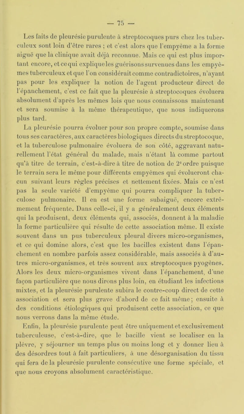 Los faits de pleurésie purulcuto à streptocoques purs citez les tuber- culeux sont loin d’ètre rares ; et c’est alors que l’empyème a la forme aiguë que la clinique avait déjà reconnue. Mais ce qui est plus impor- tant encore, et ce qui explique les guérisons survenues dans les empyô- mes tuberculeux et que l’on considérait comme contradictoires, n’ayant pas pour les expliquer la notion de l’agent producteur direct de l’épanchement, c’est ce fait que la pleurésie à streptocoques évoluera absolument d’après les mêmes lois que nous connaissons maintenant et sera soumise à la même thérapeutique, que nous indiquerons plus tard. La pleurésie pourra évoluer pour son propre compte, soumise dans tous ses caractères, aux caractères biologiques directs du streptocoque, et la tuberculose pulmonaire évoluera de son côté, aggravant natu- rellement l’état général du malade, mais n’étant là comme partout qu’à titre de terrain, c’est-à-dire à titre de notion de 2® ordre puisque le terrain sera le même pour différents empyèmes qui évolueront cha- cun suivant leurs règles précises et nettement fixées. Mais ce n’est pas la seule variété d’empyème qui pourra compliquer la tuber- culose pulmonaire. 11 en est une forme subaiguë, encore extrê- mement fréquente. Dans celle-ci, il y a généralement deux éléments qui la produisent, deux éléments qui, associés, donnent à la maladie la forme particulière qui résulte de cette association même. 11 existe souvent dans un pus tuberculeux pleural divers micro-organismes, et ce qui domine alors, c’est que les bacilles existent dans l’épan- chement en nombre parfois assez considérable, mais associés à d’au- tres micro-organismes, et très souvent aux streptocoques pyogènes. Alors les deux micro-organismes vivent dans l’épanchement, d’une façon particulière que nous dirons plus loin, en étudiant les infections mixtes, et la pleurésie purulente subira le contre-coup direct de cette association et sera plus grave d’abord de ce fait même ; ensuite à des conditions étiologiques qui produisent cette association, ce que nous verrons dans la même étude. l'infin, la pleurésie purulente peut être uniquement et exclusivement tuberculeuse, c’est-à-dire, que le bacille vient se localiser en la plèvre, y séjourner un temps plus ou moins long et y donner lieu à des désordres tout à fait particuliers, à une désorganisation du tissu qui fera de la pleurésie purulente consécutive une forme spéciale, et que nous croyons absolument caractéristi(iue.