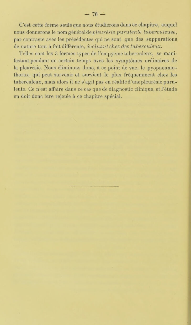 C’est cette forme seule que nous étudierons dans ce chapitre, auquel nous donnerons le nom général de pleurésie purulente tuberculeuse, par contraste avec les précédentes qui ne sont que des suppurations de nature tout à fait différente, évoluant chez des tuberculeux. Telles sont les 3 formes types de l’empyème tuberculeux, se mani- festant pendant un certain temps avec les symptômes ordinaires de la pleurésie. Nous éliminons donc, à ce point de vue, le pyopneumo- thorax, qui peut survenir et survient le plus fréquemment chez les tuberculeux, mais alors il ne s’agit pas en réalité d’une pleurésie puru- lente. Ce n’est affaire dans ce cas que de diagnostic clinique, et l’étude en doit donc être rejetée à ce chapitre spécial.