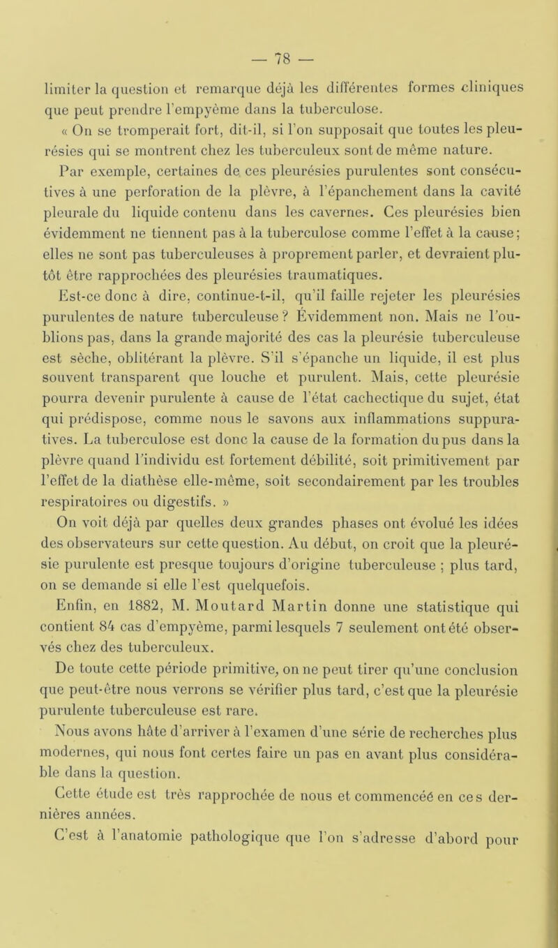 limiter la question et remarque déjà les dilTéreiites formes cliniques que peut prendre l’empyème dans la tuberculose. « On se tromperait fort, dit-il, si l’on supposait que toutes les pleu- résies qui se montrent chez les tuberculeux sont de même nature. Par exemple, certaines de. ces pleurésies purulentes sont consécu- tives à une perforation de la plèvre, à l’épanchement dans la cavité pleurale du liquide contenu dans les cavernes. Ces pleurésies bien évidemment ne tiennent pas à la tuberculose comme l’effet à la cause ; elles ne sont pas tuberculeuses à proprement parler, et devraient plu- tôt être rapprochées des pleurésies traumatiques. Est-ce donc à dire, continue-t-il, qu’il faille rejeter les pleurésies purulentes de nature tuberculeuse? Évidemment non. Mais ne l’ou- blions pas, dans la grande majorité des cas la pleurésie tuberculeuse est sèche, oblitérant la plèvre. S’il s’épanche un liquide, il est plus souvent transparent que louche et purulent. Mais, cette pleurésie pourra devenir purulente à cause de l’état cachectique du sujet, état qui prédispose, comme nous le savons aux inflammations suppura- tives. La tuberculose est donc la cause de la formation du pus dans la plèvre quand l’individu est fortement débilité, soit primitivement par l’effet de la diathèse elle-même, soit secondairement par les troubles respiratoires ou digestifs. » On voit déjà par quelles deux grandes phases ont évolué les idées des observateurs sur cette question. Au début, on croit que la pleuré- sie purulente est presque toujours d’origine tuberculeuse ; plus tard, on se demande si elle l’est quelquefois. Enfin, en 1882, M. Moutard Martin donne une statistique qui contient 84 cas d’empyème, parmi lesquels 7 seulement ont été obser- vés chez des tuberculeux. De toute cette période primitive;, on ne peut tirer qu’une conclusion que peut-être nous verrons se vérifier plus tard, c’est que la pleurésie purulente tuberculeuse est rare. Nous avons hâte d’arriver à l’examen d’une série de recherches plus modernes, qui nous font certes faire un pas en avant plus considéra- ble dans la question. Cette étude est très rapprochée de nous et commencéé en ces der- nières années. C’est à l’anatomie pathologique que l’on s’adresse d’abord pour