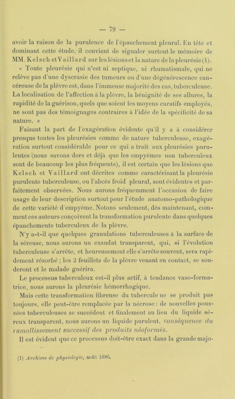 avoir la raison de la purulence de répancheinent pleural. En tète et dominant cette étude,-il convient de signaler surtout le mémoire de MM. Kclsch etVaillard sur les lésionset la nature de la plourésic(i). « Toute pleurésie qui n’est ni septique, ni rhumatismale, ([ui ne relève pas d’une dyscrasie des tumeurs ou d’une dégénérescence can- céreuse de la plèvre est, dans l’immense majorité des cas, tuberculeuse. La localisation de l’alTcction à la plèvre, la bénignité de ses allures, la rapidité de la guérison, quels que soient les moyens curatifs employés, ne sont pas des témoignages contraires à l’idée de la spécilicité de sa nature. » Faisant la part de l’exagération évidente qu’il y a à considérer presque toutes les pleurésies comme de nature tuberculeuse, exagé- ration surtout considérable pour ce qui a trait aux pleurésies puru- lentes (nous savons dors et déjà que les empyèmes non tuberculeux sont de beaucoup les plus fréquents), il est certain que les lésions que Kelscb et Vaillard ont décrites comme caractérisant la pleurésie purulente tuberculeuse, ou l’abcès froid pleural, sont évidentes et par- faitement observées. Nous aurons fréquemment l’occasion de faire usage de leur description surtout pour l’étude anatomo-pathologique de cette variété d’empyème. Notons seulement, dès maintenant, com- ment ces auteurs conçoivent la transformation purulente dans quelques épanchements tuberculeux de la plèvre. N’y a-t-il que quelques granulations tuberculeuses à la surface de la séreuse, nous aurons un exsudât transparent, qui, si l’évolution tuberculeuse s’arrête, et heureusement elle s’arrête souvent, sera rapi- dement résorbé ; les 2 feuillets de la plèvre venant en contact, se sou- deront et le malade guérira. Le processus tuberculeux est-il plus actif, à tendance vaso-forma- trice, nous aurons la pleurésie hémorrhagique. Mais cette transformation fibreuse du tubercule ne se produit pas toujours, elle peut-être remplacée par la nécrose : de nouvelles pous- .sées tuberculeuses se succèdent et finalement au lieu du liquide sé- reux transparent, nous aurons un liquide purulent, conséquence du ramollissement successif des produits néoformés. Il est évident que ce processus doit-être exact dans la grande majo- (1) Archiver de phyelologie, août 1886.