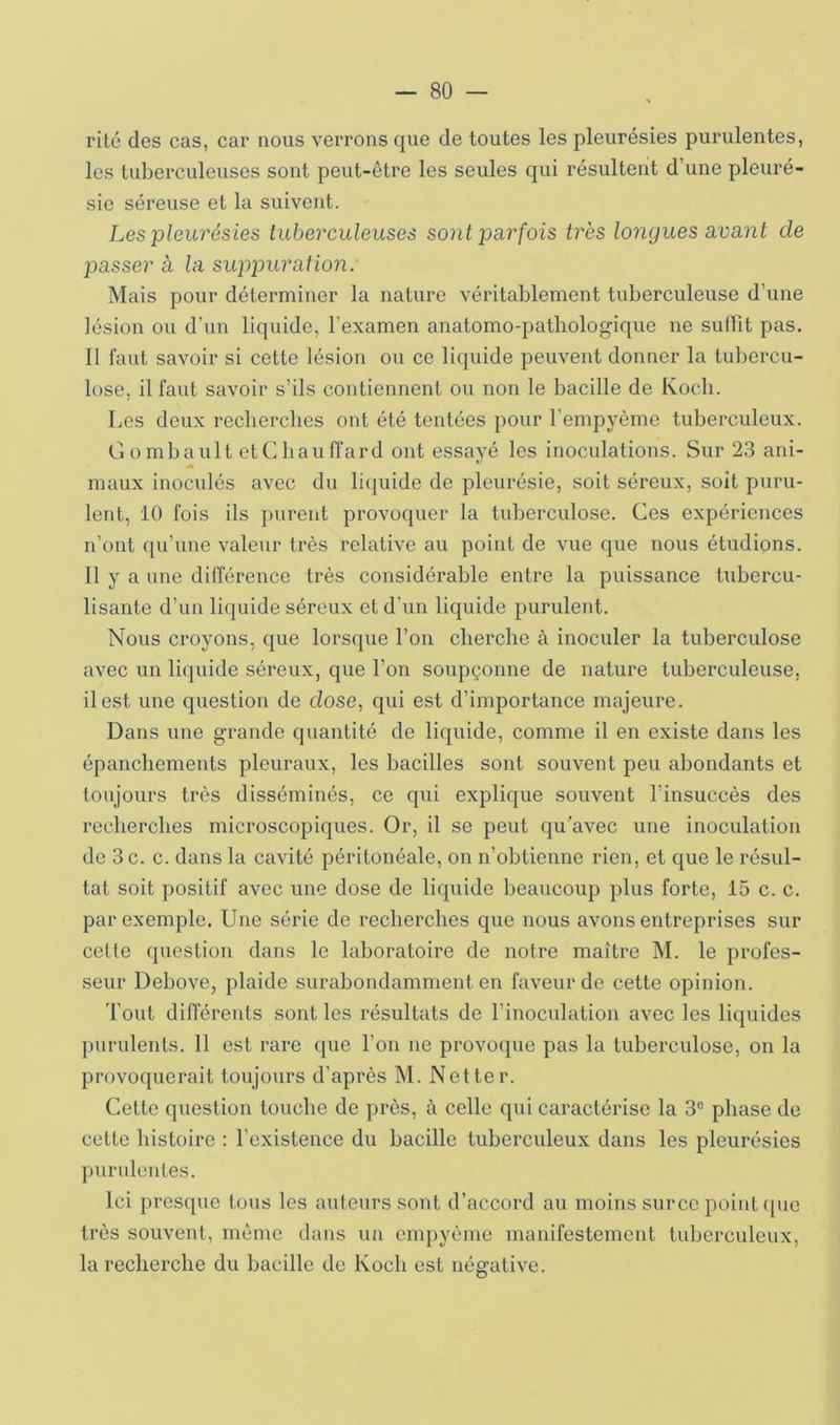 rite des cas, car nous verrons que de toutes les pleurésies purulentes, les tuberculeuses sont peut-être les seules qui résultent d’une pleuré- sie séreuse et la suivent. Les pleurésies tuberculeuses sont parfois très longues avant de passer à la suppuration. Mais pour déterminer la nature véritablement tuberculeuse d’une lésion ou d’un liquide, l’examen anatomo-patbologique ne suffit pas. Il faut savoir si cette lésion ou ce liquide peuvent donner la tubercu- lose, il faut savoir s’ils contiennent ou non le bacille de Koch. Los deux recherches ont été tentées pour l’empyème tuberculeux. Gombault etCbauffard ont essayé les inoculations. Sur 23 ani- maux inoculés avec du liquide de pleurésie, soit séreux, soit puru- lent, 10 fois ils ])urent provoquer la tuberculose. Ces expériences n’ont qu’une valeur très relative au point de vue que nous étudions. Il y a une différence très considérable entre la puissance tubercu- lisante d’un liquide séreux et d’un liquide purulent. Nous croyons, que lorsque l’on cherche à inoculer la tuberculose avec un liquide séreux, que l’on soupçonne de nature tuberculeuse, il est une question de dose, qui est d’importance majeure. Dans une grande quantité de liquide, comme il en existe dans les épanchements pleuraux, les bacilles sont souvent peu abondants et toujours très disséminés, ce qui explique souvent l’insuccès des recherches microscopiques. Or, il se peut qu’avec une inoculation de 3 c. c. dans la cavité péritonéale, on n’obtienne rien, et que le l’ésul- tat soit positif avec une dose de liquide beaucoup plus forte, 15 c. c. par exemple. Une série de recherches que nous avons entreprises sur cette question dans le laboratoire de notre maître M. le profes- seur Debove, plaide surabondamment en faveur de cette opinion. 'l’ont différents sont les résultats de l’inoculation avec les liquides purulents. 11 est rare que l’on ne provoque pas la tuberculose, on la provoquerait toujours d’après M. Netter. Cette question touche de près, à celle qui caractérise la 3® phase de cette histoire : l’existence du bacille tuberculeux dans les pleurésies purulentes. Ici presque tous les auteurs sont d’accord au moins surcc point (pic très souvent, même dans un enqiyème manifestement tuberculeux, la recherche du bacille de Koch est négative.