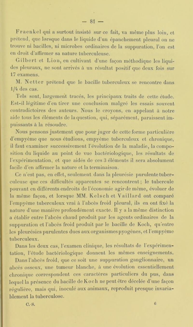 Fvaenkel ([ul a surtout insisté sur ce fait, va même plus loin, et préteiul, que lorsque dans le liquide d’uu épanchement pleural ou ne trouve ni bacilles, ni microbes ordinaires de la svq^puration, l’on est eu droit d’allirmcr sa nature tuberculeuse. Gilbert et Lion, en cultivant d’une façon méthodique les liqui- des pleuraux, ne sont arrivés à un résultat positif que deux fois sur 17 examens. M. Netter prétend que le bacille tuberculeux se rencontre dans i/4 des cas. Tels sont, largement tracés, les principaux traits de cette étude. Lst-il légitime d’en tirer une conclusion malgré les essais souvent contradictoires des auteurs. Nous le croyons, en appelant à notre aide tous les éléments de la question, (pu, séparément, paraissent im- puissants c\ la résoudre. Nous pensons justement que pour juger de eette forme particulière d’empyème que nous étudions, empyème tuberculeux et chronique, il faut examiner successivement l’évolution de la maladie, la compo- silion du licpiide au point de vue bactériologique, les résultats de l’expérimentation, et que aidés de ces 3 éléments il sera absolument facile d’en aflirmer la nature et la terminaison. Ce n’est pas, en effet, seulement dans la pleurésie purulente tuber- culeuse que ces dillicultés apparentes se rencontrent; le tubercule pouvant en différents endroits de l’économie agir de même, évoluer de la même façon, et lorsque MM. Kelsch et Vaillard ont comparé l’empyème tuberculeux vrai à l’abcès froid pleural, ils en ont fixé la nature d’une manière profondément exacte. Il y a la même distinction a établir entre l’abcès chaud produit par les agents ordinaires de la suppuration et l'abcès froid produit par le bacille de Koch, qu’entre les pleurésies purulentes dues aux organismes pyogènes, etTempyème tuberculeux. Dans les deux cas, l’examen clinique, les résultats de l’expérimen- tation, l’étude bactériologique donnent les mômes enseignements. Dans l’abcès froid, que ce soit une suppuration ganglionnaire, un abcès osseux, une tumeur blanche, à une évolution essentiellement chronique correspondent ces caractères particuliers du pus, dans lequel la présence du bacille de Koch ne peut être décelée d’une façon régulière, mais qui, inoculé aux animaux, reproduit presque invaria- blement la tuberculose. c.-s. 6