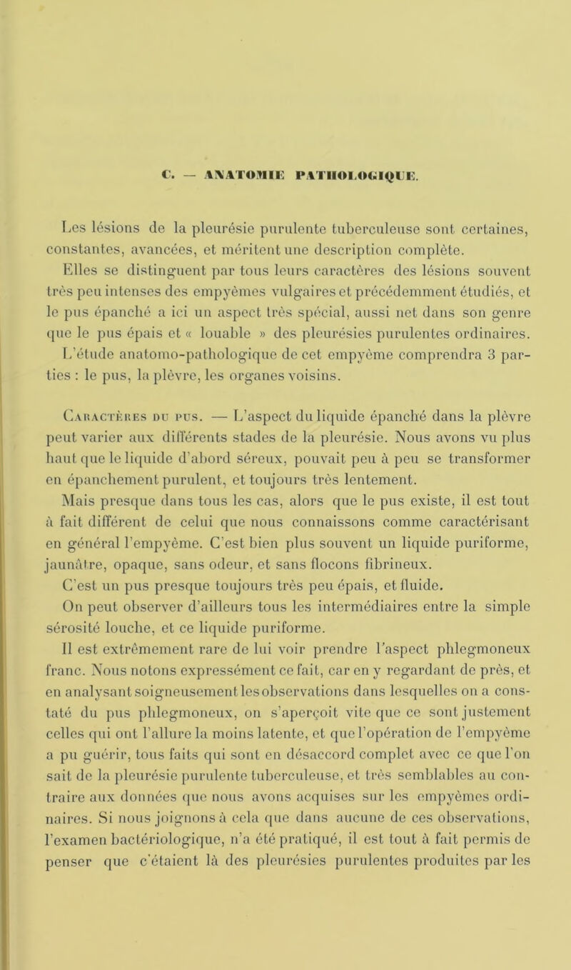 C’. — A\AT0.1IIE l*ATIIOI.OC;i<jL’l]. Les lésions de la pleurésie purulente tuberculeuse sont certaines, constantes, avancées, et méritent une description c«)mplète. Elles se distinguent par tous leurs caractères des lésions souvent très peu intenses des empyèmes vulgaires et précédemment étudiés, et le pus épanché a ici un aspect très spécial, aussi net dans son genre (pie le pus épais et « loualile » des pleurésies purulentes ordinaires. L’étude anatomo-pathologirpie de cet empyème comprendra 3 par- ties : le pus, la plèvre, les organes voisins. C.vuACTKUEs DU PUS. — L’aspoct du liquide épanché dans la plèvre peut varier aux diderents stades de la pleurésie. Nous avons vu plus haut que le licpiide d’abord séreux, pouvait peu à peu se transformer en épanchement purulent, et toujours très lentement. iNIais presque dans tous les cas, alors que le pus existe, il est tout à fait différent de celui que nous connaissons comme caractérisant en général l’empyème. C’est bien plus souvent un liquide puriforme, jaunâtre, opaque, sans odeur, et sans flocons fibrineux. C’est un pus presque toujours très peu épais, et fluide. On peut observer d’ailleurs tous les intermédiaires entre la simple sérosité louche, et ce liquide puriforme. 11 est extrêmement rare de lui voir prendre l’a.spect phlegmoneux franc. Nous notons expressément ce fait, car en y regardant de près, et en analysant soigneusement les observations dans lesquelles on a cons- taté du pus phlegmoneux, on s’aperçoit vite que ce sont justement celles qui ont l’allure la moins latente, et que l’opération do l’ompyème a pu guérir, tous faits qui sont en désaccord complet avec ce que l’on sait do la pleurésie purulente tuberculeuse, et très semblables au con- traire aux données (pie nous avons acquises sur les empyèmes ordi- naires. Si nous joignons à cela que dans aucune de ces observations, l’examen bactériologique, n’a été pratiqué, il est tout à fait permis de penser que c’étaient là des pleurésies purulentes produites par les