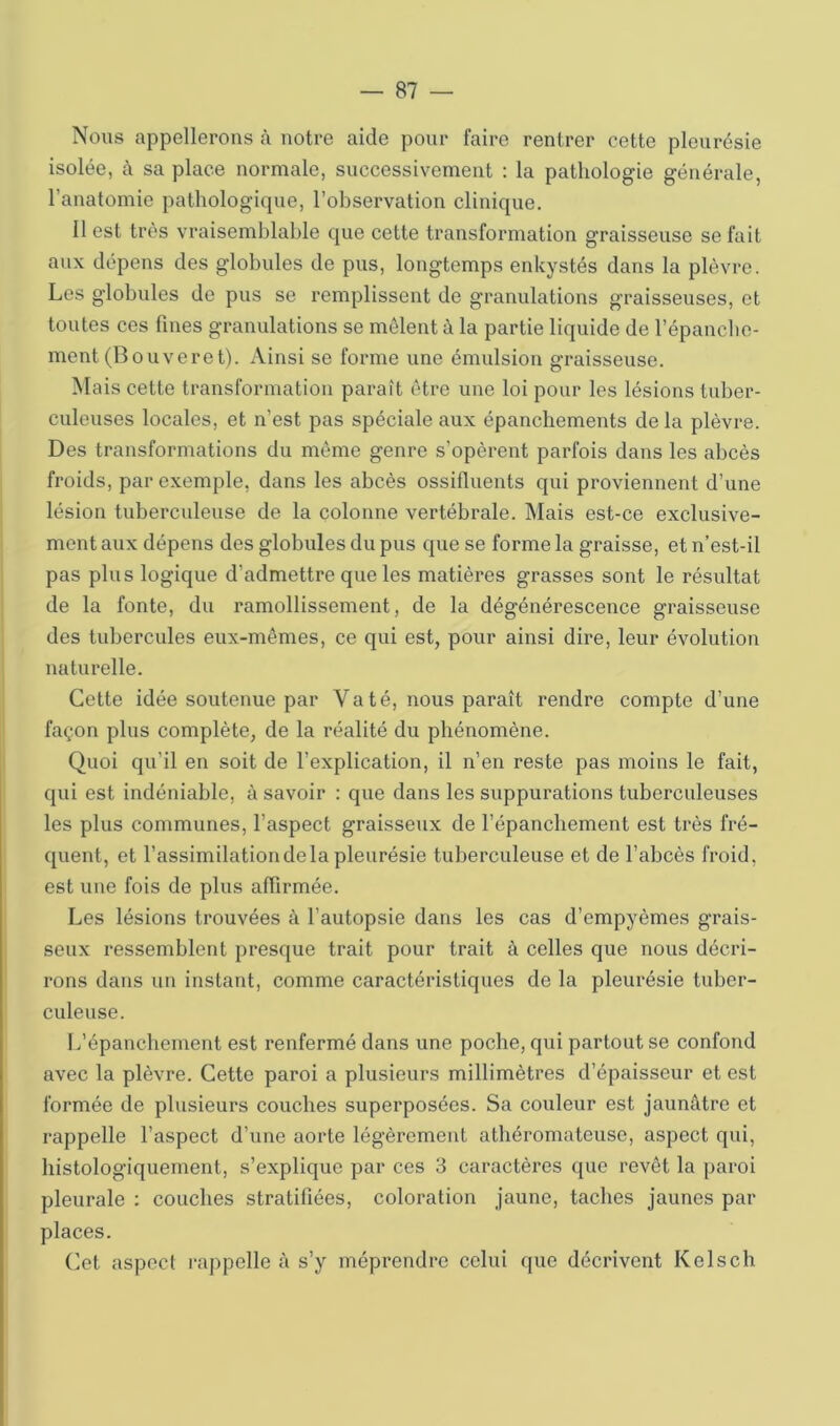 Nous appellerons à notre aide pour faire rentrer cette pleurésie isolée, c\ sa place normale, successivement : la pathologie générale, l’anatomie pathologique, l’observation clinique. 11 est très vraisemblable que cette transformation graisseuse se fait aux dépens des globules de pus, longtemps enkystés dans la plèvre. Les globules de pus se remplissent de granulations graisseuses, et toutes ces fines granulations se mêlent à la partie liquide de l’épanche- ment (Bouveret). xVinsi se forme une émulsion graisseuse. Mais cette transformation paraît être une loi pour les lésions tuber- culeuses locales, et n’est pas spéciale aux épanchements de la plèvre. Des transformations du même genre s’opèrent parfois dans les abcès froids, par exemple, dans les abcès ossifluents qui proviennent d’une lésion tuberculeuse de la colonne vertébrale. Mais est-ce exclusive- ment aux dépens des globules du pus que se forme la graisse, et n’est-il pas plus logique d’admettre que les matières grasses sont le résultat de la fonte, du ramollissement, de la dégénérescence graisseuse des tubercules eux-mêmes, ce qui est, pour ainsi dire, leur évolution naturelle. Cette idée soutenue par Va té, nous paraît rendre compte d’une façon plus complète, de la réalité du phénomène. Quoi qu’il en soit de l’explication, il n’en reste pas moins le fait, qui est indéniable, à savoir : que dans les suppurations tuberculeuses les plus communes, l’aspect graisseux de l’épanchement est très fré- quent, et l’assimilationdela pleurésie tuberculeuse et de l’abcès froid, est une fois de plus affirmée. Les lésions trouvées à l’autopsie dans les cas d’empyèmes grais- seux ressemblent presque trait pour trait à celles que nous décri- rons dans un instant, comme caractéristiques de la pleurésie tuber- culeuse. L’épancbement est renfermé dans une poche, qui partout se confond avec la plèvre. Cette paroi a plusieurs millimètres d’épaisseur et est formée de plusieurs couches superposées. Sa couleur est jaunâtre et rappelle l’aspect d’une aorte légèrement athéromateuse, aspect qui, histologiquement, s’explique par ces 3 caractères que revêt la paroi pleurale : couches stratifiées, coloration jaune, taches jaunes par places. Cet aspect rappelle à s’y méprendre celui que décrivent Kelsch