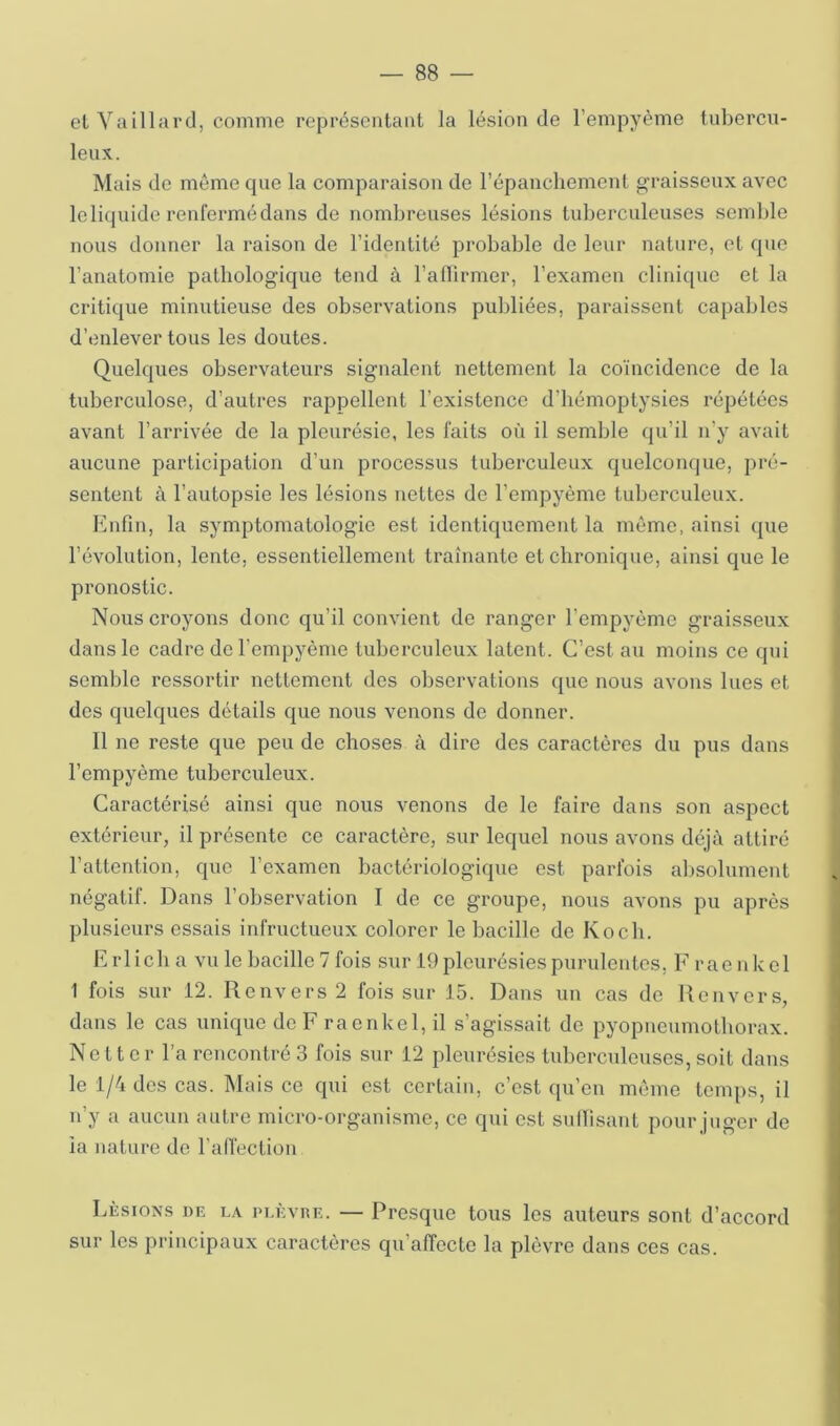 el Yaillard, comme représentant la lésion de l’empyème tubercu- leux.. Mais de môme que la comparaison de l’épanchement graisseux avec leliquide renfermédaus de nombreuses lésions tuberculeuses semble nous donner la raison de l’identité probable de leur nature, et que l’anatomie pathologique tend à l’afiirmer, l’examen clinique et la critique minutieuse des observations publiées, paraissent capables d’enlever tous les doutes. Quelques observateurs signalent nettement la coïncidence de la tuberculose, d’autres rappellent l’existence d’hémoptysies répétées avant l’arrivée de la pleurésie, les faits où il semble qu’il n’y avait aucune participation d’un processus tuberculeux quelconque, pré- sentent à l’autopsie les lésions nettes de l’empyème tuberculeux. Enfin, la symptomatologie est identiquement la môme, ainsi que l’évolution, lente, essentiellement traînante et chronique, ainsi que le pronostic. Nous croyons donc qu’il convient de ranger l’empyème graisseux dans le cadre de l’empyème tuberculeux latent. C’est au moins ce qui semble ressortir nettement des observations que nous avons lues et des quelques détails que nous venons de donner. 11 ne reste que peu de choses à dire des caractères du pus dans l’empyème tuberculeux. Caractérisé ainsi que nous venons de le faire dans son aspect extérieur, il présente ce caractère, sur lequel nous avons déjà attiré l’attention, que l’examen bactériologique est parfois absolument négatif. Dans l’observation I de ce groupe, nous avons pu après plusieurs essais infructueux colorer le bacille de Koch. Erlicha vu le bacille 7 fois sur 19 pleurésies purulentes, F raenkel 1 fois sur 12. Renvers2 fois sur 15. Dans un cas de Uenvers, dans le cas unique de F raenkel, il s’agissait de pyopneumothorax. Netter l’a rencontré 3 fois sur 12 pleurésies tuberculeuses,soit dans le 1/4 des cas. Mais ce qui est certain, c’est qu’en môme temps, il n’y a aucun autre micro-organisme, ce qui est sullisant pour juger de la nature de l’alfection Lésions de la pi.èvue. — Presque tous les auteurs sont d’accord sur les principaux caractères qu’affecte la plèvre dans ces cas.