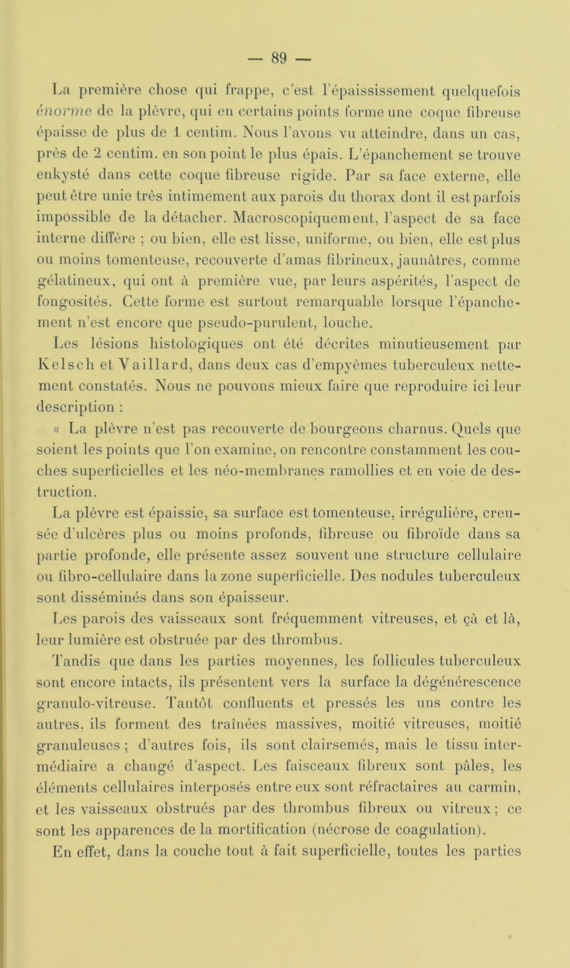 I>a première clioso qui frappe, c’est l’épaississement quelfpiefois énorme de la plèvre, ([ui eu certains [)oinls forme une coque tilireuse è[)aisso de ])lus de 1 ceutim. Nous l’avons vu atteindre, dans un cas, près de 2 centim. en son point le plus épais. L’épanchement se trouve enkysté dans cette coque fdjreuso rigide. Par sa face externe, elle peut être unie très intimement aux parois du thorax dont il est parfois impossible de la détacher. Macroscopiquement, l’aspect de sa face interne dilfère ; ou bien, elle est lisse, uniforme, ou bien, elle est plus ou moins tomenteuse, recouverte d’amas librineux, jaunâtres, comme gélatineux, qui ont à première vue, par leurs aspérités, l’aspect de fongosités. Cotte forme est surtout remarquable lorsque l’épanche' mont n’est encore que pseudo-pundent, louche. Les lésions histologiques ont été décrites minutieusement par Kelsch et Vaillard, dans deux cas d’empyèmes tuberculeux nette- ment constatés. Nous ne pouvons mieux faire que reproduire ici leur description : « La plèvre n’est pas recouverte de bourgeons charnus. Quels que soient les points que l’on excimine, on rencontre constamment les cou- ches superüciellcs et les néo-membranes ramollies et en voie de des- truction. La plèvre est épaissie, sa surface est tomenteuse, irrégulière, creu- sée d’ulcères plus ou moins profonds, fibreuse ou fibroïde dans sa partie profonde, elle présente assez souvent une structure cellulaire ou fibro-cellulaire dans la zone superiicielle. Des nodules tuberculeux sont disséminés dans son épaisseur. l>es parois des vaisseaux sont fréquemment vitreuses, et çà et là, leur lumière est obstruée par des thrombus. Tandis que dans les parties moyennes, les follicules luberculeiix sont encore intacts, ils présentent vers la surface la dégénérescence granulo-vitreuse. Tantôt conlluents et pressés les uns contre les autres, ils forment des traînées massives, moitié vitreuses, moitié granuleuses ; d’autres fois, ils sont clairsemés, mais le tissu inter- médiaire a changé d’aspect. Les faisceaux lihreux sont pâles, les éléments cellulaires interposés entre eux sont réfractaires au carmin, et les vaisseaux obstrués par des thrombus fdu’oux ou vitreux; ce sont les apparences de la mortilîcation (nécrose de coagulation). En effet, dans la couche tout â fait superficielle, toutes les parties