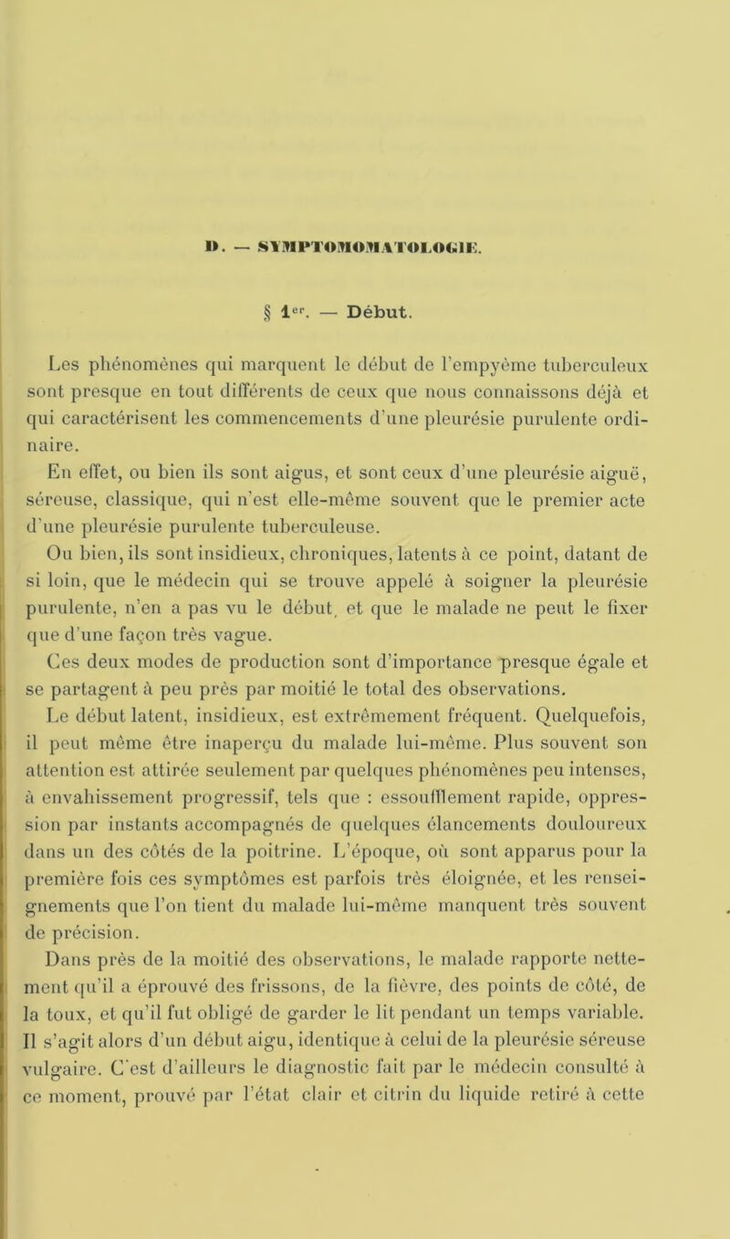 », _ STilIPT»M0i1IAT01.»(.ai:. § 1er, — Début. Les pliénomèncs qui marquent le début de l’empyème tuberculeux sont presque en tout différents de ceux que nous connaissons déjà et qui caractérisent les commencements d’une pleurésie purulente ordi- naire. j En effet, ou bien ils sont aigus, et sont ceux d’une pleurésie aiguë, séreuse, classique, qui n’est elle-même souvent que le premier acte d’une pleurésie purulente tuberculeuse. Ou bien, ils sont insidieux, chroniques, latents à ce point, datant de si loin, que le médecin qui se trouve appelé à soigner la pleurésie ' purulente, n’en a pas vu le début, et que le malade ne peut le fixer que d’une façon très vague. Ces deux modes de production sont d’importance presque égale et I se partagent à peu près par moitié le total des observations. Le début latent, insidieux, est extrêmement fréquent. Quelquefois, i il peut môme être inaperçu du malade lui-même. Plus souvent son ' attention est attirée seulement par quelques phénomènes peu intenses, à envahissement progressif, tels que : essoufllement rapide, oppres- I sion par instants accompagnés de quelques élancements douloureux ! dans un des cotés de la poitrine. L’époque, où sont apparus pour la ' première fois ces symptômes est parfois très éloignée, et les rensei- gnements que l’on tient du malade lui-même manquent très souvent 1 de précision. Dans près de la moitié des observations, le malade rapporte nette- . ment qu’il a éprouvé des frissons, de la fièvre, des points de côté, de . la toux, et qu’il fut obligé de garder le lit pendant un temps varial)le. Il s’agit alors d’un début aigu, identique à celui de la pleurésie séreuse 1 vulgaire. C'est d’ailleurs le diagnostic fait par le médecin consulté à ' ce moment, prouvé par l’état clair et citrin du liquide retiré à cette