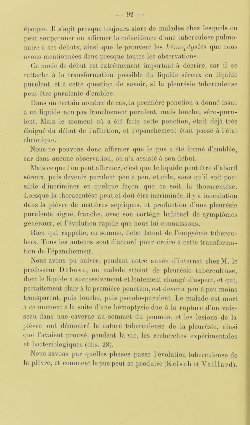 épo(|ue. Il s’agit presque toujours alors de malades cliez lesquels on peut soupçonner ou alHrmer la coïncidence d’une tuberculose pulmo- naire <\ ses débuts, ainsi que le prouvent les héinoiplysies que nous avons mentionnées dans presque toutes les observations. Ce mode de début est extrêmement important à décrire, car il se rattache à la transformation possible dvi liquide séreux en liquide purulent, et à cette question de savoir, si la pleurésie tuberculeuse peut être purulente d’emblée. Dans un certain nombre de cas, la première ponction a donné issue à un liquide non pas franchement purulent, mais louche, séro-puru- lent. Mais le moment où a été faite celte ponction, était déjà très éloigné du début de l’affection, et l’épancbement était passé à l’état chronique. Nous ne pouvons donc affirmer que le pus a été formé d’emblée, car dans aucune observation, on n’a assisté à son début. Mais ce que l’on peut affirmer, c’est que le liquide peut être d’abord séreux, puis devenir purulent peu à peu, et cela, sans qu’il soit pos- sible d’incriminer en quelque façon que ce soit, la tboracentèse. Lorsque la tboracentèse peut et doit être incriminée, il y a inoculation dans la plèvre de matières septiijues, et production d’une pleurésie purulente aiguë, franche, avec son cortège habituel de symptômes généraux, et l’évolution rapide que nous lui connaissons. Rien qui rappelle, en somme, l’état latent de l’empyèmc tubercu- leux. Tous les auteurs sont d’accord pour croire à cette transforma- tion de l’épanchement. Nous avons pu suivre, pendant notre année d’internat chez M. le professeur Debove, un malade atteint de pleurésie tuberculeuse, dont le liquide a successivement et lentement changé d’aspect, et qui, parfaitement clair à la première ponction, est devenu peu à peu moins transparent, puis louche, puis pseudo-purulent. Le malade est mort à ce moment à la suite d'une hémoptysie due à la rupture d’un vais- seau dans une caverne au sommet du poumon, et les lésions de la plèvre ont démontré la nature tuberculeuse de la pleurésie, ainsi que l’avaient prouvé, pendant la vie, les rccbercbes expérimentales et bactériologiques (obs. 28). Nous savons par quelles phases passe l’évolution tuberculeuse de la plèvre, et comment le pus peut se produire (Kelsch et Vaillard).