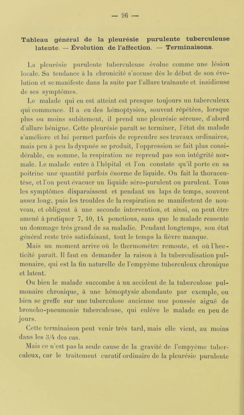 Tableau général de la pleurésie purulente tuberculeuse latente. — Évolution de l’affection. — Terminaisons. La pleurésie purulente lubcreuleuse évolue comme une lésion locale. Sa leiulaiice à la chronicité s’accuse dès le début de son évo- lution et se manifeste dans la suite par l’allure traînante et insidieuse de ses symptômes. Le malade qui en est atteint est presque toujours un tuberculeux qui commence. 11 a eu des hémoptysies, souvent répétées, lorsque plus ou moins subitement, il prend une pleurésie séreuse, d’abord d’allure l)énigne. Cette pleurésie paraît se terminer, l’état du malade s’améliore et lui permet parfois de reprendre ses travaux ordinaires, mais peu à peu la dyspnée se produit, l’oppression se fait plus consi- dérable, en somme, la respiration no reprend pas son intégrité nor- male. Le malade entre à l'bôpital et l’on constate qu’il porte en sa poitrine une quantité parfois énorme de liquide. On fait la Ihoracen- tèse, et l’on peut évacuer un liquide séro-purulent ou purulent. Tous les symptômes disparaissent et pendant un laps de temps, souvent assez long, puis les troubles de la respiration se manifestent de nou- veau, et obligent à une seconde intervention, et ainsi, on peut être amené à pratiquer 7, 10, 14 ponctions, sans que le malade ressente un dommage très grand de sa maladie. Pendant longtemps, son état général reste très satisfaisant, tout le temps la lièvre manque. Mais un moment arrive où le thermomètre remonte, et oùl’hec- ticité paraît. Il faut en demander la raison à la tuberculisation pul- monaire, qui est la fin naturelle de l’emjjyème tuberculeux chronique et latent. Ou bien le malade succombe à uu accident de la tuberculose pul- monaire chronique, à une hémoptysie abondante par exemple, ou bien se greffe sur une tuberculose ancienne une poussée aiguë de broncho-pneumonie tuberculeuse, qui enlève le malade en peu de jours. Cette terminaison peut venir très tard, mais elle vient, au moins dans les 3/4 des cas. iNIais ce n’est pas la seule cause de la gravité de l’cmpyème tuber- culeux, car le traitement curatif ordinaire de la })leurésie purulente