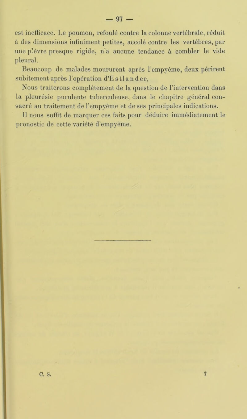 est inellicace. Le poumon, refoulé contre la colonne vertébrale, réduit à des dimensions infiniment petites, accolé contre les vertèbres, par une plèvre presque rigide, n’a aucune tendance à combler le vide pleural. Beaucoup de malades moururent après l’empyème, deux périrent subitement après l’opération d’Estlander, Nous traiterons complètement de la question de l’intervention dans la pleurésie purulente tuberculeuse, dans le chapitre général con- sacré au traitement de l’empyèmc et de ses principales indications. 11 nous sutlit de marquer ces faits pour déduire immédiatement le pronostic de cette variété d’empyème. C. S.