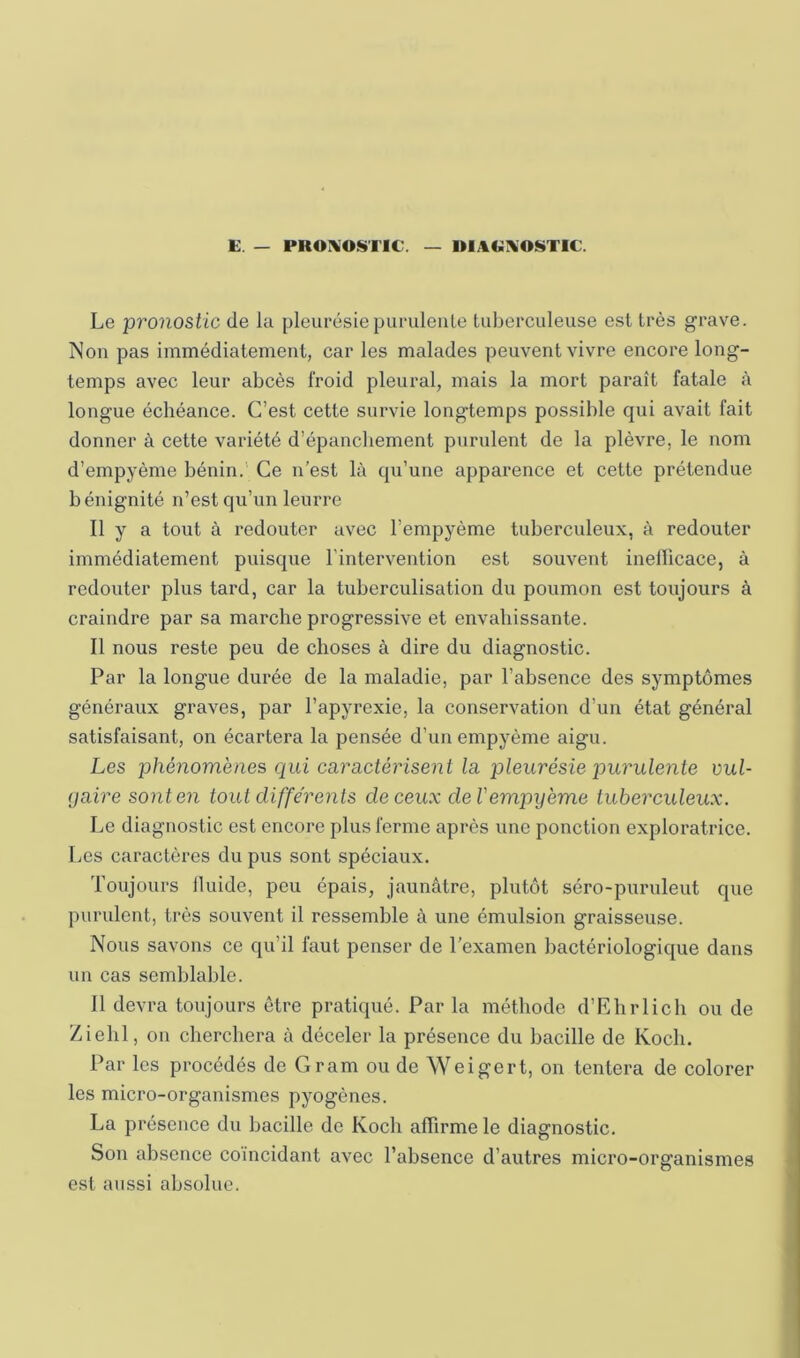 E. — PRONOSTIC. — UlA(>:i\0*»TIC. Le 'pronostic de la pleurésie purulente tuberculeuse est très grave. Non pas immédiatement, car les malades peuvent vivre encore long- temps avec leur abcès froid pleural, mais la mort paraît fatale à longue échéance. C’est cette survie longtemps possible qui avait fait donner à cette variété d’épancbement purulent de la plèvre, le nom d’empyème bénin.’ Ce n’est là qu’une apparence et cette prétendue bénignité n’est qu’un leurre Il y a tout à redouter avec l’empyème tuberculeux, à redouter immédiatement puisque l’intervention est souvent inefiicace, à redouter plus tard, car la tuberculisation du poumon est toujours à craindre par sa marche progressive et envahissante. Il nous reste peu de choses à dire du diagnostic. Par la longue durée de la maladie, par l’absence des symptômes généraux graves, par l’apyrexie, la conservation d’un état général satisfaisant, on écartera la pensée d’un empyème aigu. Les phénomènes qui caractérisent la pleurésie purulente vul- (jaire sont en tout différents de ceux de Vempyème tuberculeux. Le diagnostic est encore plus ferme après une ponction exploratrice. Les caractères du pus sont spéciaux. Toujours Iluide, peu épais, jaunâtre, plutôt séro-puruleut que purulent, très souvent il ressemble à une émulsion graisseuse. Nous savons ce qu’il faut penser de l’examen bactériologique dans un cas semblable. Il devra toujours être pratiqué. Par la méthode d’Ehrlich ou de Zielil, on cherchera à déceler la présence du bacille de Koch. Par les procédés de Gram ou de Weigert, on tentera de colorer les micro-organismes pyogènes. La présence du bacille de Koch affirme le diagnostic. Son absence coïncidant avec l’absence d’autres micro-organismes est aussi absolue.