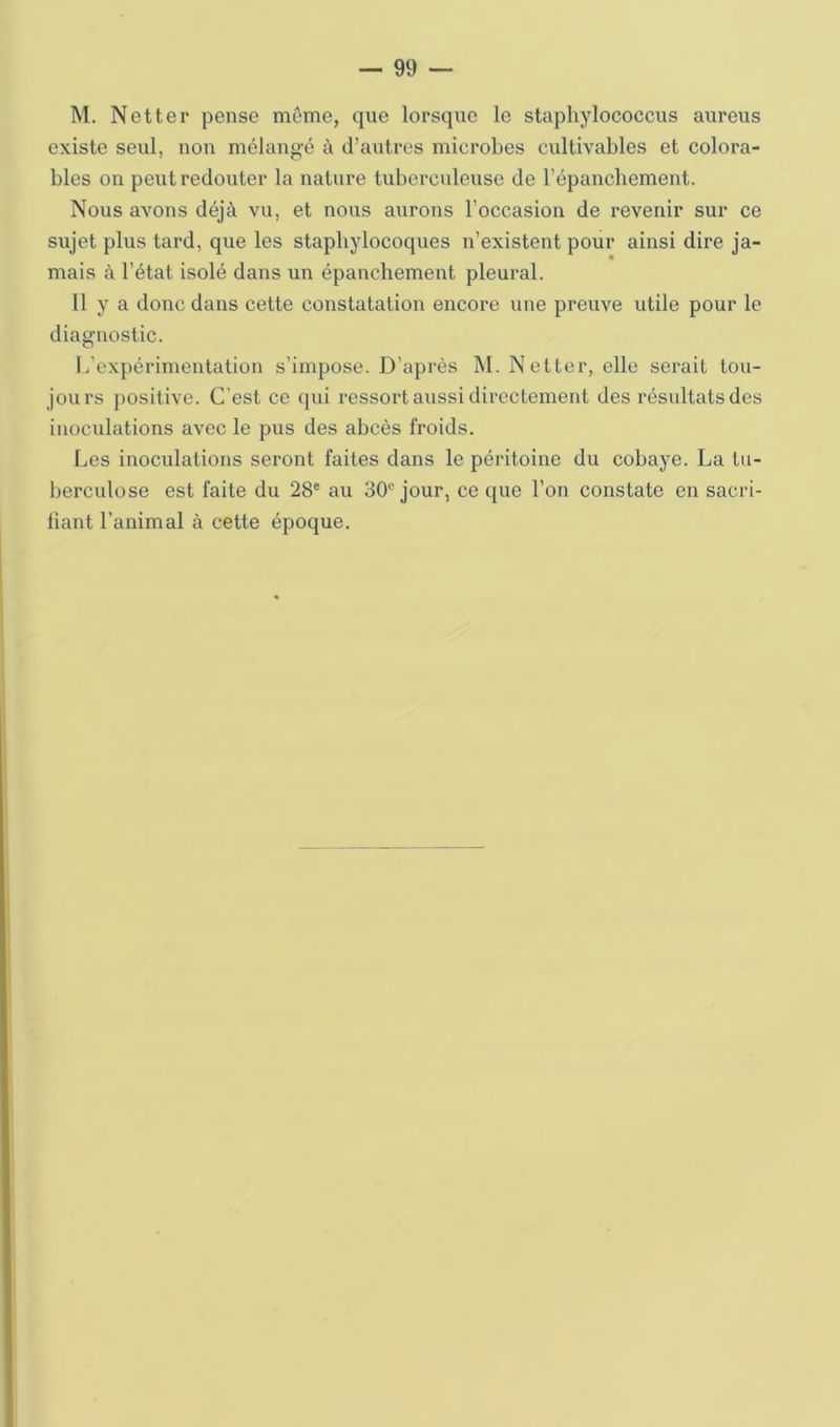 M. Netter pense même, que lorsque le stapliylococcus aureus existe seul, non mélangé à d’autres microbes cultivables et colora- bles on peut redouter la nature tuberculeuse de l’épanchement. Nous avons déjà vu, et nous aurons l’occasion de revenir sur ce sujet plus tard, que les staphylocoques n’existent pour ainsi dire ja- mais à l’état isolé dans un épanchement pleural. 11 y a donc dans cette constatation encore une preuve utile pour le diagnostic. 1/expérimentation s’impose. D’après M. Netter, elle serait tou- jours positive. C’est ce qui ressort aussi directement des résultats des inoculations avec le pus des abcès froids. Les inoculations seront faites dans le péritoine du cobaye. La tu- berculose est faite du 28® au 30® jour, ce que l’on constate en sacri- fiant l’animal à cette époque.