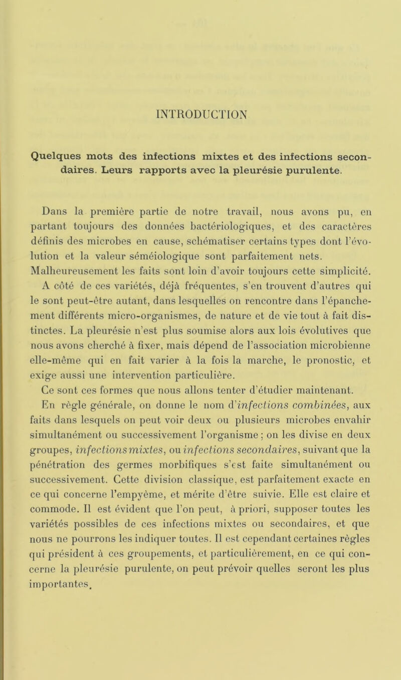 INTRODUCTION Quelques mots des infections mixtes et des infections secon- daires. Leurs rapports avec la pleurésie purulente. Dans la première partie de notre travail, nous avons pu, en partant toujours des données bactériologiques, et des caractères définis des microbes en cause, schématiser certains types dont l’évo- lution et la valeur séméiologique sont parfaitement nets. Malheureusement les faits sont loin d’avoir toujours cette simplicité. A côté de ces variétés, déjà fréquentes, s’en trouvent d’autres qui le sont peut-être autant, dans lesquelles on rencontre dans l’épanche- ment différents micro-organismes, de nature et de vie tout à fait dis- tinctes. La pleurésie n’est plus soumise alors aux lois évolutives que nous avons cherché à fixer, mais dépend de l’association microbienne elle-même qui en fait varier à la fois la marche, le pronostic, et exige aussi une intervention particulière. Ce sont ces formes que nous allotis tenter d’étudier maintenant. En règle générale, on donne le nom à'infections combinées, aux faits dans lesquels on peut voir deux ou plusieurs microbes envahir simultanément ou successivement l’organisme ; on les divise en deux groupes, infections mixtes, ou infect ions secondaires, suivant que la pénétration des germes morbifiques s’est faite simultanément ou successivement. Cette division classique, est parfaitement exacte en ce c[ui concerne l’empyème, et mérite d’être suivie. Elle est claire et commode. Il est évident que l’on peut, à priori, supposer toutes les variétés possibles de ces infections mixtes ou secondaires, et que nous ne pourrons les indiquer toutes. 11 est cependant certaines règles qui président à ces groupements, et particulièrement, en ce qui con- cerne la pleurésie purulente, on peut prévoir quelles seront les plus importantes.