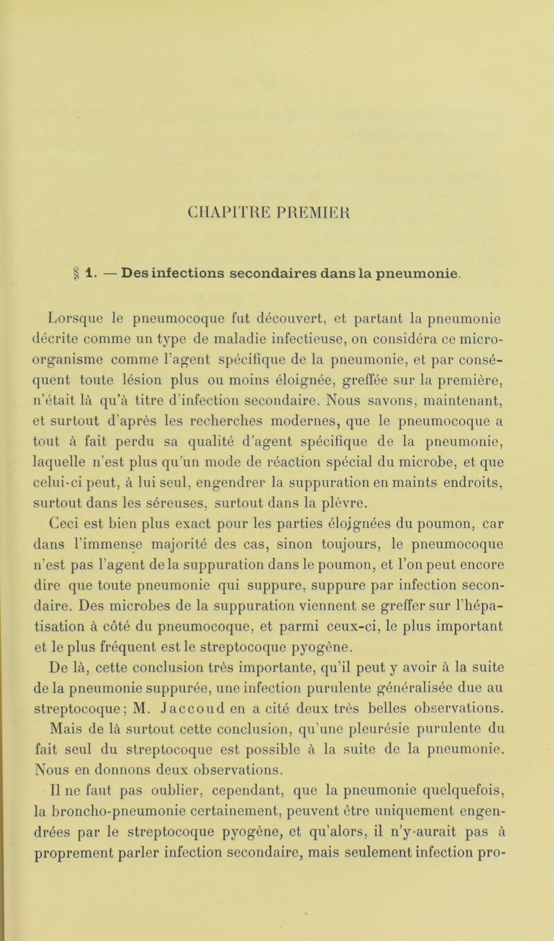 CllAPITKE PREMIER § 1. —Des infections secondaires dans la pneumonie. Lorsque le pneumocoque fut découvert, et partant la pneumonie décrite comme un type de maladie infectieuse, on considéra ce micro- organisme comme l’agent spécifique de la pneumonie, et par consé- quent toute lésion plus ou moins éloignée, greffée sur la première, n’était là qu’à titre d’infection secondaire. Nous savons, maintenant, et surtout d’après les recherches modernes, que le pneumocoque a tout à fait perdu sa qualité d’agent spécifique de la pneumonie, laquelle n’est plus qu’un mode de réaction spécial du microbe, et que celui-ci peut, à lui seul, engendrer la suppuration en maints endroits, surtout dans les séreuses, surtout dans la plèvre. Ceci est bien plus exact pour les parties éloignées du poumon, car dans l’immense majorité des cas, sinon toujours, le pneumocoque n’est pas l’agent de la suppuration dans le poumon, et l’on peut encore dire que toute pneumonie qui suppure, suppure par infection secon- daire. Des microbes de la suppuration viennent se greffer sur l’hépa- tisation à côté du pneumocoque, et parmi ceux-ci, le plus important et le plus fréquent est le streptocoque pyogène. De là, cette conclusion très importante, qu’il peut y avoir à la suite de la pneumonie suppurée, une infection purulente généralisée due au streptocoque; M. Jaccoud en a cité deux très belles observations. Mais de là surtout cette conclusion, qu’une pleurésie purulente du fait seul du streptocoque est possible à la suite de la pneumonie. Nous en donnons deux observations. Il ne faut pas oublier, cependant, que la pneumonie quelquefois, la broncho-pneumonie certainement, peuvent être uniquement engen- drées par le streptocoque pyogène, et qu’alors, il n’y-aurait pas à proprement parler infection secondaire, mais seulement infection pro-