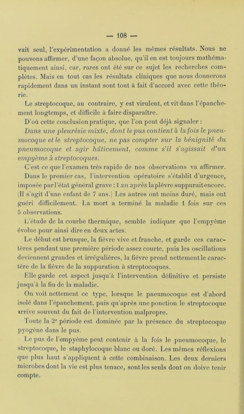 vait seul, l’expérimentation a donné les mômes résultats. Nous ne pouvons aflirmer, d’une façon absolue, qu’il en est toujours mathéma- tiquement ainsi, car, rares ont été sur ce sujet les recherches com- plètes. Mais en tout cas les résultats cliniques que nous donnerons rapidement dans un instant sont tout à fait d’accord avec cette théo- rie. Le streptocoque, au contraire, y est virulent, et vit dans l’épanche- ment longtemps, et difficile à faire disparaître. D’où cette conclusion pratique, que l’on peut déjà signaler : Dans une pleurésie mixte, dont le pus contient à la fois le pneu- mocoque et le streptocoque, ne pas compter sur la bénignité du pneumocoque et agir hâtivement, comme s'il s'agissait d'un empyème à streptocoques. C’est ce que l’examen très rapide de nos observations va affirmer. Dans le premier cas, l’intervention opératoire s’établit d’urgence, imposée parl’état général grave : 1 an après laplèvi'e suppuraitencore. (11 s’agit d’une enfant de 7 ans.) Les autres ont moins duré, mais ont guéri difficilement. La mort a terminé la maladie 1 fois sur ces 5 ol)servations. L’élude de la courbe thermique, semble indicpier que l’empyème évolue pour ainsi dire en deux actes. Le début est brusque, la fièvre vive et franche, et garde ces carac- tères pendant une première période assez courte, puis les oscillations deviennent grandes et irrégulières, la fièvre prend nettement le carac- tère de la fièvre de la suppuration à streptocoques. l^lle garde cet aspect jusqu’à l’intervention définitive et persiste jusqu’à la fin de la maladie. On voit nettement ce type, lorsque le pneumocoque est d’abord isolé dans l’épanchement, puis qu’après une ponction le streptocoque trrive souvent du fait de l’intervention malpropre. Toute la 2'* période est dominée par la présence du streptocoque pyogène dans le pus. Le pus de l’empyème peut contenir à la fois le pneumocoque, le streptocoque, le staphylocoque blanc ou doré. Les mômes réflexions que plus haut s’appliquent à cette combinaison. Les deux derniers microbes dont la vie est plus tenace, sont les seuls dont on doive tenir compte.