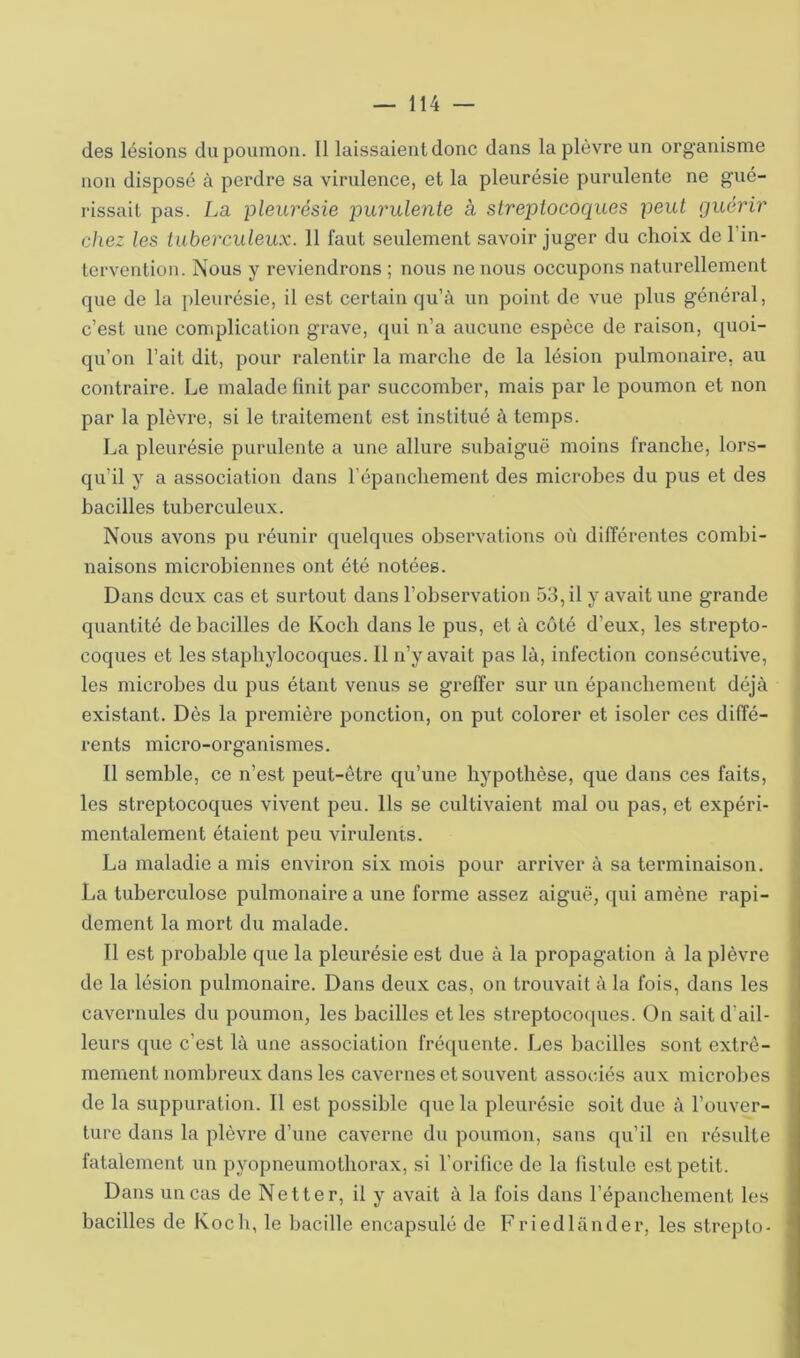 des lésions du poumon. 11 laissaient donc dans la plèvre un organisme non disposé à perdre sa virulence, et la pleurésie purulente ne gué- rissait pas. La pleurésie purulente à streptocoques peut guérir chez les tuberculeux. 11 faut seulement savoir juger du choix de l’in- terveution. Nous y reviendrons ; nous ne nous occupons naturellement que de la j)leurésie, il est certain qu’à un point de vue plus généi’al, c’est une complication grave, qui n’a aucune espèce de raison, quoi- qu’on l’ait dit, pour ralentir la marche de la lésion pulmonaire, au contraire. Le malade finit par succomber, mais par le poumon et non par la plèvre, si le traitement est institué à temps. La pleurésie purulente a une allure subaiguë moins franche, lors- qu’il y a association dans répanchement des microbes du pus et des bacilles tuberculeux. Nous avons pu réunir quelques observations où différentes combi- naisons microbiennes ont été notées. Dans deux cas et surtout dans l’observation 53, il y avait une grande quantité de bacilles de Koch dans le pus, et à côté d’eux, les strepto- coques et les staphylocoques. Il n’y avait pas là, infection consécutive, les microbes du pus étant venus se greffer sur un épanchement déjà existant. Dès la première ponction, on put colorer et isoler ces diffé- rents micro-organismes. Il semble, ce n’est peut-être qu’une hypothèse, que dans ces faits, les streptocoques vivent peu. Ils se cultivaient mal ou pas, et expéri- mentalement étaient peu virulents. La maladie a mis environ six mois pour arriver à sa terminaison. La tuberculose pulmonaire a une forme assez aiguë, qui amène rapi- dement la mort du malade. Il est probable que la pleurésie est due à la propagation à la plèvre de la lésion pulmonaire. Dans deux cas, on trouvait à la fois, dans les cavernules du poumon, les bacilles et les streptocoques. On sait d’ail- leurs que c’est là une association fréquente. Les bacilles sont extrê- mement nombreux dans les cavernes et souvent associés aux microbes de la suppuration. Il est possible que la pleurésie soit due à l’ouver- ture dans la plèvre d’une caverne du poumon, sans qu’il en résulte fatalement un pyopneumothorax, si l’orifice de la fistule est petit. Dans un cas de Netter, il y avait à la fois dans l’épanchement les bacilles de Koch, le bacille encapsulé de Friedlânder, les strepto-