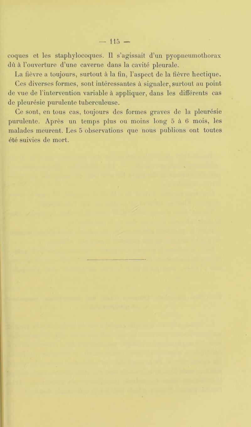 coques et les staphylocoques. 11 s’agissait d’un pyopneumothorax dû û l’ouverture d’une caverne dans la cavité pleurale. La fièvre a toujours, surtout à la fin, l’aspect de la fièvre hectique. Ces diverses formes, sont intéressantes à signaler, surtout au point de vue de l’intervention variable à appliquer, dans les différents cas de pleurésie purulente tuberculeuse. Ce sont, en tous cas, toujours des formes graves de la pleurésie purulente. Après un temps plus ou moins long 5 à 6 mois, les malades meurent. Les 5 observations que nous publions ont toutes été suivies de mort.