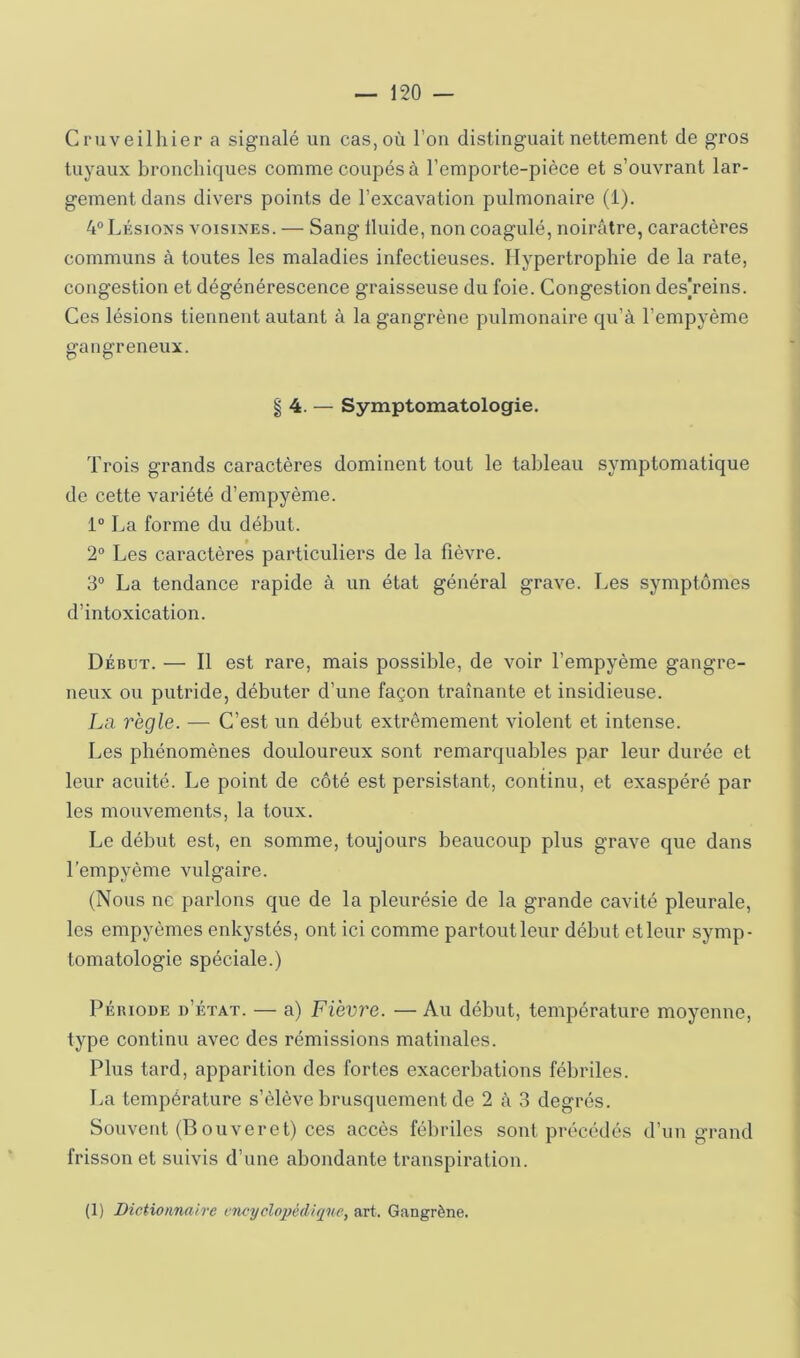 Cruveilhier a signalé un cas, où l’on distinguait nettement de gros tuyaux bronchiques comme coupés à l’emporte-pièce et s’ouvrant lar- gement dans divers points de l’excavation pulmonaire (1). 4° Lésions voisines. — Sang Iluide, non coagulé, noirâtre, caractères communs à toutes les maladies infectieuses. Hypertrophie de la rate, congestion et dégénérescence graisseuse du foie. Congestion des]reins. Ces lésions tiennent autant à la gangrène pulmonaire qu’à l’empyème gangreneux. § 4. — Symptomatologie. Trois grands caractères dominent tout le tableau symptomatique de cette variété d’empyème. 1” La forme du début. 2° Les caractères particuliers de la fièvre. 3® La tendance rapide à un état général grave. Les symptômes d’intoxication. Début. — Il est rare, mais possible, de voir l’empyème gangre- neux ou putride, débuter d’une façon traînante et insidieuse. La règle. —■ C’est un début extrêmement violent et intense. Les phénomènes douloureux sont remarquables par leur durée et leur acuité. Le point de côté est persistant, continu, et exaspéré par les mouvements, la toux. Le début est, en somme, toujours beaucoup plus grave que dans l’empyème vulgaire. (Nous ne parlons que de la pleurésie de la grande cavité pleurale, les empyèmes enkystés, ont ici comme partoutleur début etleur symp- tomatologie spéciale.) PÉRIODE d’état. — a) Fièvre. — Au début, température moyenne, type continu avec des rémissions matinales. Plus tard, apparition des fortes exacerbations fébriles. La température s’élève brusquement de 2 à 3 degrés. Souvent (Bouveret) ces accès fébriles sont précédés d’un grand frisson et suivis d’une abondante transpiration. (1) Dictionnaire encyclopédique, art. Gangrène.