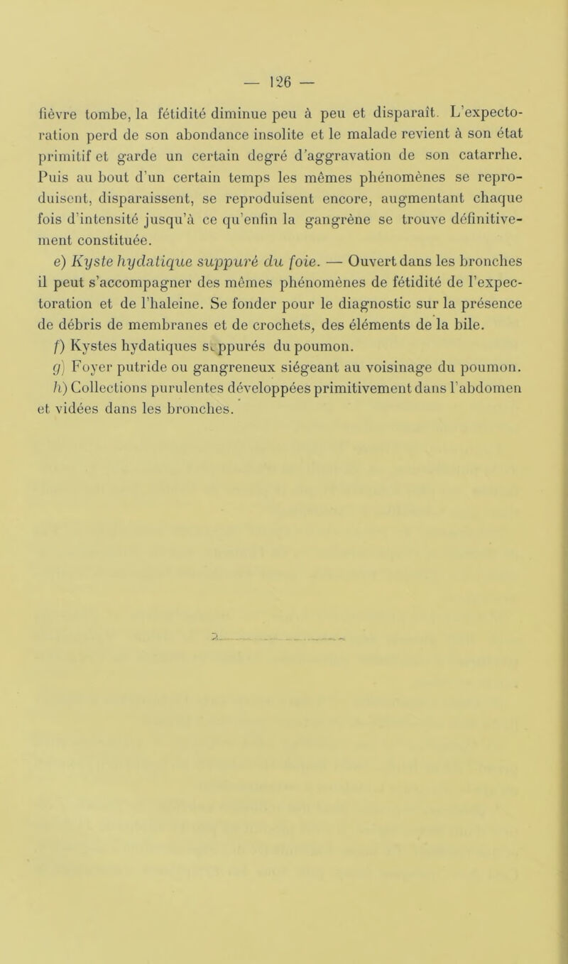 fièvre tombe, la fétidité diminue peu à peu et disparaît. L’expecto- ration perd de son abondance insolite et le malade revient à son état primitif et garde un certain degré d’aggravation de son catarrhe. Puis au bout d’un certain temps les mômes phénomènes se repro- duisent, disparaissent, se reproduisent encore, augmentant chaque fois d’intensité jusqu’à ce qu’eiifin la gangrène se trouve définitive- ment constituée. e) Kyste hydatique suppuré du foie. — Ouvert dans les bronches il peut s’accompagner des mômes phénomènes de fétidité de l’expec- toration et de l’haleine. Se fonder pour le diagnostic sur la présence de débris de membranes et de crochets, des éléments de la bile. /) Kystes hydatiques s>.ppurés du poumon. g] Foyer putride ou gangreneux siégeant au voisinage du poumon. h) Collections purulentes développées primitivement dans l’abdomen et vidées dans les bronches.