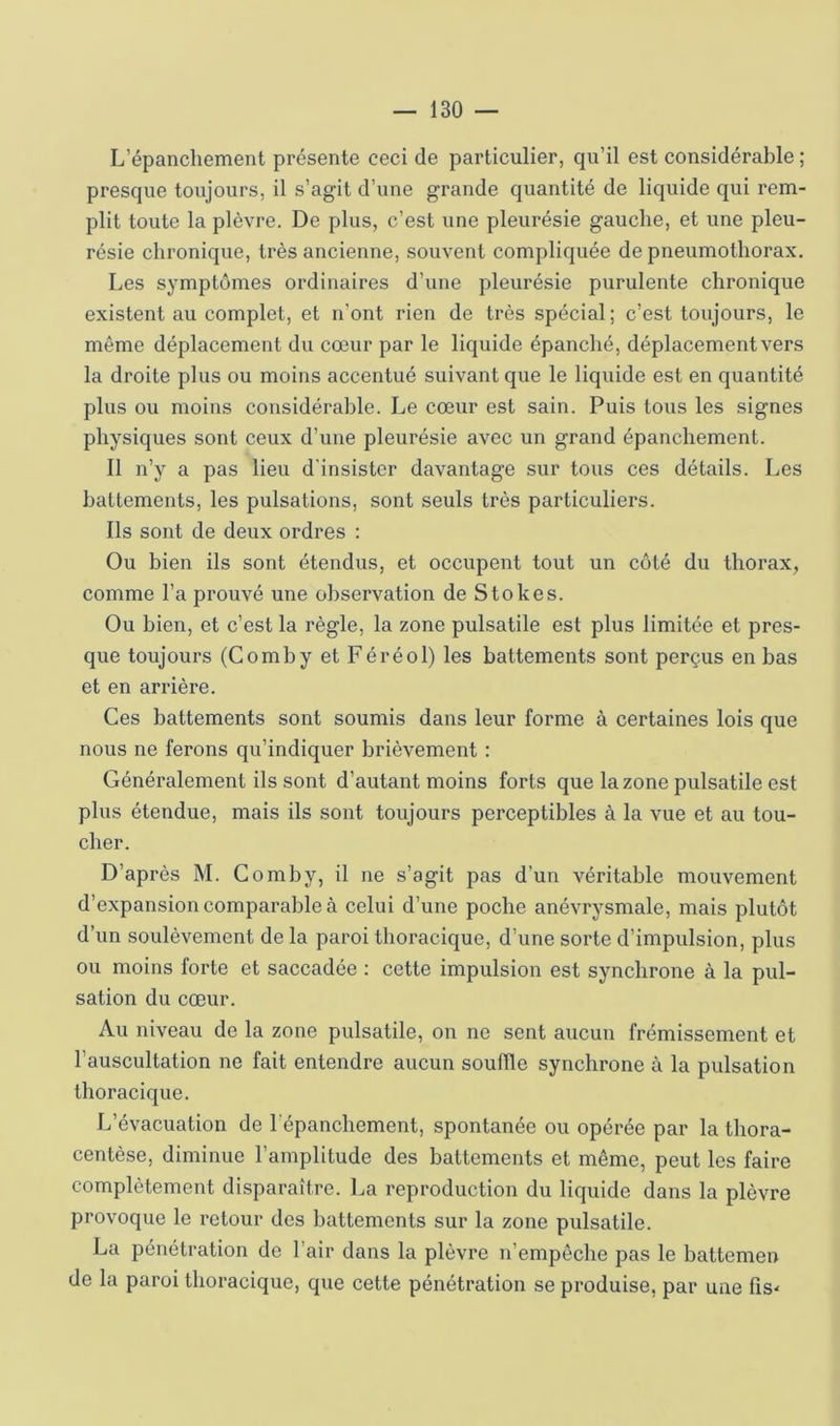 L’épanchement présente ceci de particulier, qu’il est considérable ; presque toujours, il s’agit d’une grande quantité de liquide qui rem- plit toute la plèvre. De plus, c’est une pleurésie gauche, et une pleu- résie chronique, très ancienne, souvent compliquée de pneumothorax. Les symptômes ordinaires d’une pleurésie purulente chronique existent au complet, et n’ont rien de très spécial; c’est toujours, le même déplacement du cœur par le liquide épanché, déplacement vers la droite plus ou moins accentué suivant que le liquide est en quantité plus ou moins considérable. Le cœur est sain. Puis tous les signes physiques sont ceux d’une pleurésie avec un grand épanchement. 11 n’y a pas lieu d'insister davantage sur tous ces détails. Les battements, les pulsations, sont seuls très particuliers. Ils sont de deux ordres : Ou bien ils sont étendus, et occupent tout un côté du thorax, comme l’a prouvé une observation de Stokes. Ou bien, et c’est la règle, la zone pulsatile est plus limitée et pres- que toujours (Comby et Féréol) les battements sont perçus en bas et en arrière. Ces battements sont soumis dans leur forme à certaines lois que nous ne ferons qu’indiquer brièvement : Généralement ils sont d’autant moins forts que la zone pulsatile est plus étendue, mais ils sont toujours perceptibles à la vue et au tou- cher. D’après M. Comby, il ne s’agit pas d’un véritable mouvement d’expansion comparable à celui d’une poche anévrysmale, mais plutôt d’un soulèvement de la paroi thoracique, d’une sorte d’impulsion, plus ou moins forte et saccadée : cette impulsion est synchrone à la pul- sation du cœur. Au niveau de la zone pulsatile, on ne sent aucun frémissement et l’auscultation ne fait entendre aucun souffle synchrone à la pulsation thoracique. L’évacuation de l’épanchement, spontanée ou opérée par la thora- centèse, diminue l’amplitude des battements et même, peut les faire complètement disparaître. La reproduction du liquide dans la plèvre provoque le retour des battements sur la zone pulsatile. La pénétration de l’air dans la plèvre n’empêche pas le battemen de la paroi thoracique, que cette pénétration se produise, par une fiS'