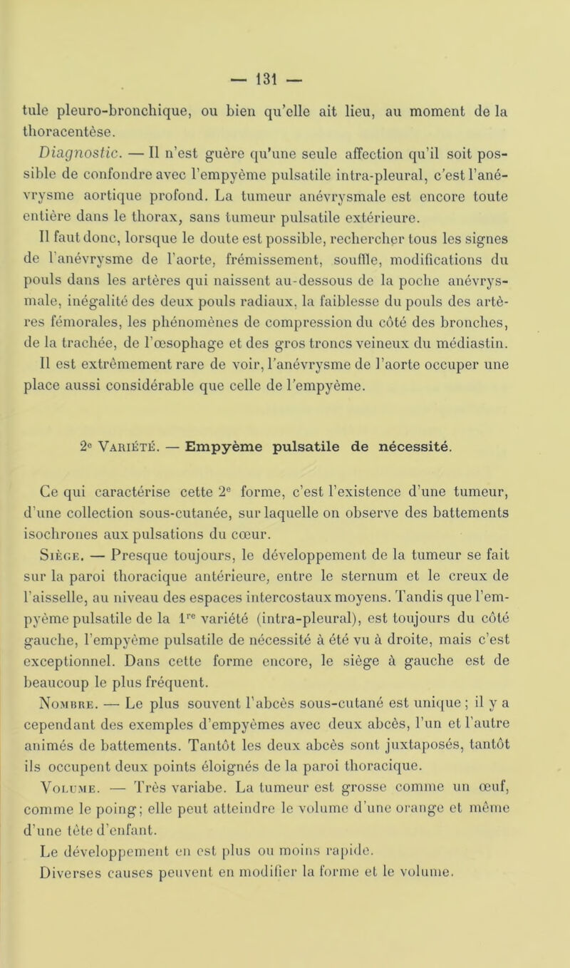 tule pleuro-bronchique, ou bien qu’elle ait lieu, au moment de la llioracentèse. Diagnostic. — Il n’est guère qu’une seule affection qu’il soit pos- sible de confondre avec l’empyème pulsatile intra-pleural, c’est l’ané- vrysme aortique profond. La tumeur anévrysmale est encore toute entière dans le thorax, sans tumeur pulsatile extérieure. Il faut donc, lorsque le doute est possible, recliercber tous les signes de l’anévrysme de l’aorte, frémissement, souflïe, modifications du pouls dans les artères qui naissent au-dessous de la poche anévrys- male, inégalité des deux pouls radiaux, la faiblesse du pouls des artè- res fémorales, les phénomènes de compression du côté des bronches, de la trachée, de l’œsophage et des gros troncs veineux du médiastin. Il est extrêmement rare de voir, l’anévrysme de l’aorte occuper une place aussi considérable que celle de l'empyème. 2« Variété. — Empyème pulsatile de nécessité. Ce qui caractérise cette 2® forme, c’est l’existence d’une tumeur, d’une collection sous-cutanée, sur laquelle on observe des battements isochrones aux pulsations du cœur. Siège. — Presque toujours, le développement de la tumeur se fait sur la paroi thoracique antérieure, entre le sternum et le creux de l’aisselle, au niveau des espaces intercostaux moyens. Tandis que l’em- pyème pulsatile de la P® variété (intra-pleural), est toujours du côté gauche, l’empyème pulsatile de nécessité à été vu à droite, mais c’est exceptionnel. Dans cette forme encore, le siège à gauche est de beaucoup le plus fréquent. Nombre. — Le plus souvent l’abcès sous-cutané est uni({ue ; il y a cependant des exemples d’empyèmes avec deux abcès, l’un et l’autre animés de battements. Tantôt les deux abcès sont juxtaposés, tantôt ils occupent deux points éloignés de la paroi thoracique. VoEi ME. — Très variabe. La tumeur est grosse comme un œuf, comme le poing; elle peut atteindre le volume d’une orange et même d’une tête d’enfant. Le développement en est plus ou moins rapide. Diverses causes peuvent en modifier la forme et le volume.